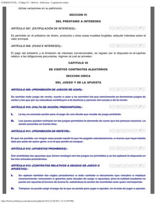 CODIGO CIVIL - Código CC - Bolivia - InfoLeyes - Legislación online
http://bolivia.infoleyes.com/shownorm.php?id=821[12/28/2011 12:31:09 PM]
dichas variaciones en su patrimonio.
SECCION IV
DEL PRESTAMO A INTERESES
ARTÍCULO 907. (ESTIPULACIÓN DE INTERESES).-
Es permitido en el préstamo de dinero, productos u otras cosas muebles fungibles, estipular intereses sobre el
valor principal.
ARTÍCULO 908. (PAGO E INTERESES).-
El pago del préstamo y la limitación de intereses convencionales, se regulan por lo dispuesto en el capítulo
relativo a las obligaciones pecuniarias, régimen al cual se someten.
CAPITULO XI
DE CIERTOS CONTRATOS ALEATORIOS
SECCION UNICA
DEL JUEGO Y DE LA APUESTA
ARTÍCULO 909. (PROHIBICIÓN DE JUEGOS DE AZAR).-
Se prohíbe todo juego de envite, suerte o azar y se permiten los que comúnmente se denominan juegos de
carteo y los que por su naturaleza contribuyen a la destreza y ejercicio del cuerpo o de la mente.
ARTÍCULO 910. (FALTA DE ACCIÓN; PRESCRIPCIÓN).-
I. La ley no concede acción para el pago de una deuda que resulta de juego prohibido.
II. Los jueces pueden rechazar en los juegos permitidos la demanda de suma que les parezca excesiva. La
acción prescribe en treinta días.
ARTÍCULO 911. (PROHIBICIÓN DE REPETIR).-
El que ha perdido ,en ningún caso puede repetir lo que ha pagado voluntariamente, a menos que haya habido
dolo por parte de quien ganó, o si el que perdió es incapaz.
ARTÍCULO 912. (APUESTAS PROHIBIDAS).-
Son prohibidas las apuestas que tienen analogía con los juegos no permitidos y se les aplicará lo dispuesto en
los tres artículos precedentes.
ARTÍCULO 913. (CONTRATOS RELATIVOS A DEUDAS DE JUEGO O
APUESTAS).-
I. Se aplican también las reglas precedentes a todo contrato o documento que encubra o implique
reconocimiento, innovación o garantía para deudas de juego o apuestas; pero la nulidad resultante no
puede ser opuesta al tercero de buena fe, salvándose la acción de reembolso ante quien corresponda.
II. Tampoco se puede exigir el pago de lo que se presta para jugar o apostar, en el acto de jugar o apostar.
 