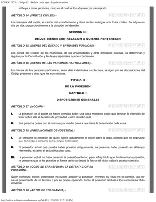CODIGO CIVIL - Código CC - Bolivia - InfoLeyes - Legislación online
http://bolivia.infoleyes.com/shownorm.php?id=821[12/28/2011 12:31:09 PM]
atribuye a otras personas, caso en el cual se los adquiere por percepción.
ARTÍCULO 84. (FRUTOS CIVILES).-
Los intereses del capital, el canon del arrendamiento y otras rentas análogas son frutos civiles. Se adquieren
día por día, proporcionalmente a la duración del derecho.
SECCION III
DE LOS BIENES CON RELACION A QUIENES PERTENECEN
ARTÍCULO 85. (BIENES DEL ESTADO Y ENTIDADES PÚBLICAS).-
Los bienes del Estado, de los municipios, de las universidades y otras entidades públicas, se determinan y
regulan por la Constitución y las leyes especiales que les conciernen.
ARTÍCULO 86. (BIENES DE LAS PERSONAS PARTICULARES).-
Los bienes de las personas particulares, sean ellas individuales o colectivas, se rigen por las disposiciones del
Código presente y otras que les son relativas.
TITULO II
DE LA POSESION
CAPITULO I
DISPOSICIONES GENERALES
ARTÍCULO 87. (NOCIÓN).-
I. La posesión es el poder de hecho ejercido sobre una cosa mediante actos que denotan la intención de
tener sobre ella el derecho de propiedad u otro derecho real.
II. Una persona posee por sí misma o por medio de otra que tiene la detentación de la cosa.
ARTÍCULO 88. (PRESUNCIONES DE POSESIÓN).-
I. Se presume la posesión de quien ejerce actualmente el poder sobre la cosa, siempre que no se pruebe
que comenzó a ejercerlo como simple detentador.
II. El poseedor actual que prueba haber poseído antiguamente, se presume haber poseído en el tiempo
intermedio, excepto si se justifica otra cosa.
III. La posesión actual no hace presumir la posesión anterior; pero si hay título que fundamenta la posesión,
se presume que se ha poseído en forma continua desde la fecha del título, salva la prueba contraria.
ARTÍCULO 89. (COMO SE TRANSFORMA LA DETENTACION EN
POSESIÓN).-
Quien comenzó siendo detentador no puede adquirir la posesión mientras su título no se cambie, sea por
causa proveniente de un tercero o por su propia oposición frente al poseedor también a los sucesores a título
universal.
ARTÍCULO 90. (ACTOS DE TOLERANCIA).-
 