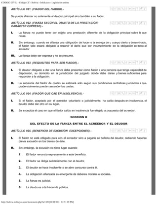 CODIGO CIVIL - Código CC - Bolivia - InfoLeyes - Legislación online
http://bolivia.infoleyes.com/shownorm.php?id=821[12/28/2011 12:31:09 PM]
ARTÍCULO 921. (FIADOR DEL FIADOR).-
Se puede afianzar no solamente al deudor principal sino también a su fiador.
ARTÍCULO 922. (FIANZA SEGÚN EL OBJETO DE LA PRESTACIÓN.
CARÁCTER EXPRESO).-
I. La fianza no puede tener por objeto una prestación diferente de la obligación principal sobre la que
recae.
II. Sin embargo, cuando se afianza una obligación de hacer o la entrega de u cuerpo cierto y determinado,
el fiador solo estará obligado a resarcir el daño que por incumplimiento de la obligación se deba al
acreedor.
III. La fianza debe ser expresa y no se presume.
ARTÍCULO 923. (REQUISITOS PARA SER FIADOR).-
I. El deudor obligado a dar una fianza debe presentar como fiador a una persona que tenga capacidad de
disposición, su domicilio en la jurisdicción del juzgado donde debe darse y bienes suficientes para
responder a la obligación.
II. La solvencia del fiador de costas se estimará solo segun sus condiciones rentísticas y el monto a que
prudencialmente puedan ascender las costas.
ARTÍCULO 924. (FIADOR QUE CAE EN INSOLVENCIA).-
I. Si el fiador, aceptado por el acreedor voluntario o judicialmente, ha caído después en insolvencia, el
deudor debe dar otro en su lugar.
II. Se exceptúa el caso en que el fiador caído en insolvencia fue elegido a propuesta del acreedor.
SECCION II
DEL EFECTO DE LA FIANZA ENTRE EL ACREEDOR Y EL DEUDOR
ARTÍCULO 925. (BENEFICIO DE EXCUSIÓN. EXCEPCIONES).-
I. El fiador no está obligado para con el acreedor sino a pagarle en defecto del deudor, debiendo hacerse
previa excusión en los bienes de éste.
II. Sin embargo, la excusión no tiene lugar cuando:
1. El fiador renuncia expresamente a este beneficio.
2. El fiador se obliga solidariamente con el deudor.
3. El deudor se hace insolvente o se abre concurso contra él.
4. La obligación afianzada es emergente de deberes morales o sociales.
5. La fianza es judicial.
6. La deuda es a la hacienda pública.
 