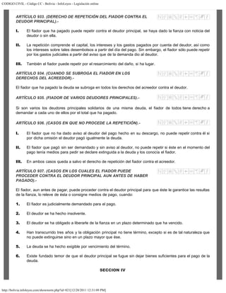 CODIGO CIVIL - Código CC - Bolivia - InfoLeyes - Legislación online
http://bolivia.infoleyes.com/shownorm.php?id=821[12/28/2011 12:31:09 PM]
ARTÍCULO 933. (DERECHO DE REPETICIÓN DEL FIADOR CONTRA EL
DEUDOR PRINCIPAL).-
I. El fiador que ha pagado puede repetir contra el deudor principal, se haya dado la fianza con noticia del
deudor o sin ella.
II. La repetición comprende el capital, los intereses y los gastos pagados por cuenta del deudor, así como
los intereses sobre tales desembolsos a partir del día del pago. Sin embargo, el fiador sólo puede repetir
por los gastos judiciales a partir del aviso que de la demanda dio al deudor.
III. También el fiador puede repetir por el resarcimiento del daño, si ha lugar.
ARTÍCULO 934. (CUANDO SE SUBROGA EL FIADOR EN LOS
DERECHOS DEL ACREEDOR).-
El fiador que ha pagado la deuda se subroga en todos los derechos del acreedor contra el deudor.
ARTÍCULO 935. (FIADOR DE VARIOS DEUDORES PRINCIPALES).-
Si son varios los deudores principales solidarios de una misma deuda, el fiador de todos tiene derecho a
demandar a cada uno de ellos por el total que ha pagado.
ARTÍCULO 936. (CASOS EN QUE NO PROCEDE LA REPETICIÓN).-
I. El fiador que no ha dado aviso al deudor del pago hecho en su descargo, no puede repetir contra él si
por dicha omisión el deudor pagó igualmente la deuda.
II. El fiador que pagó sin ser demandado y sin aviso al deudor, no puede repetir si éste en el momento del
pago tenía medios para pedir se declare extinguida a la deuda y los conocía el fiador.
III. En ambos casos queda a salvo el derecho de repetición del fiador contra el acreedor.
ARTÍCULO 937. (CASOS EN LOS CUALES EL FIADOR PUEDE
PROCEDER CONTRA EL DEUDOR PRINCIPAL AUN ANTES DE HABER
PAGADO).-
El fiador, aun antes de pagar, puede proceder contra el deudor principal para que éste le garantice las resultas
de la fianza, lo releve de ésta o consigne medios de pago, cuando:
1. El fiador es judicialmente demandado para el pago.
2. El deudor se ha hecho insolvente.
3. El deudor se ha obligado a liberarle de la fianza en un plazo determinado que ha vencido.
4. Han transcurrido tres años y la obligación principal no tiene término, excepto si es de tal naturaleza que
no puede extinguirse sino en un plazo mayor que ése.
5. La deuda se ha hecho exigible por vencimiento del término.
6. Existe fundado temor de que el deudor principal se fugue sin dejar bienes suficientes para el pago de la
deuda.
SECCION IV
 