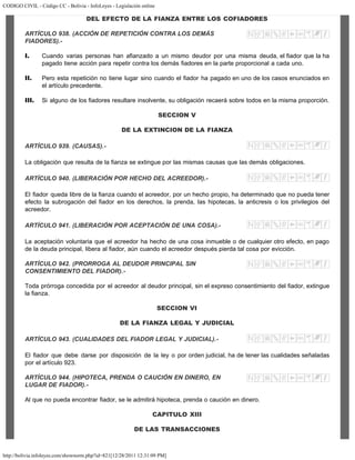 CODIGO CIVIL - Código CC - Bolivia - InfoLeyes - Legislación online
http://bolivia.infoleyes.com/shownorm.php?id=821[12/28/2011 12:31:09 PM]
DEL EFECTO DE LA FIANZA ENTRE LOS COFIADORES
ARTÍCULO 938. (ACCIÓN DE REPETICIÓN CONTRA LOS DEMÁS
FIADORES).-
I. Cuando varias personas han afianzado a un mismo deudor por una misma deuda, el fiador que la ha
pagado tiene acción para repetir contra los demás fiadores en la parte proporcional a cada uno.
II. Pero esta repetición no tiene lugar sino cuando el fiador ha pagado en uno de los casos enunciados en
el artículo precedente.
III. Si alguno de los fiadores resultare insolvente, su obligación recaerá sobre todos en la misma proporción.
SECCION V
DE LA EXTINCION DE LA FIANZA
ARTÍCULO 939. (CAUSAS).-
La obligación que resulta de la fianza se extingue por las mismas causas que las demás obligaciones.
ARTÍCULO 940. (LIBERACIÓN POR HECHO DEL ACREEDOR).-
El fiador queda libre de la fianza cuando el acreedor, por un hecho propio, ha determinado que no pueda tener
efecto la subrogación del fiador en los derechos, la prenda, las hipotecas, la anticresis o los privilegios del
acreedor.
ARTÍCULO 941. (LIBERACIÓN POR ACEPTACIÓN DE UNA COSA).-
La aceptación voluntaria que el acreedor ha hecho de una cosa inmueble o de cualquier otro efecto, en pago
de la deuda principal, libera al fiador, aún cuando el acreedor después pierda tal cosa por evicción.
ARTÍCULO 942. (PRORROGA AL DEUDOR PRINCIPAL SIN
CONSENTIMIENTO DEL FIADOR).-
Toda prórroga concedida por el acreedor al deudor principal, sin el expreso consentimiento del fiador, extingue
la fianza.
SECCION VI
DE LA FIANZA LEGAL Y JUDICIAL
ARTÍCULO 943. (CUALIDADES DEL FIADOR LEGAL Y JUDICIAL).-
El fiador que debe darse por disposición de la ley o por orden judicial, ha de tener las cualidades señaladas
por el artículo 923.
ARTÍCULO 944. (HIPOTECA, PRENDA O CAUCIÓN EN DINERO, EN
LUGAR DE FIADOR).-
Al que no pueda encontrar fiador, se le admitirá hipoteca, prenda o caución en dinero.
CAPITULO XIII
DE LAS TRANSACCIONES
 