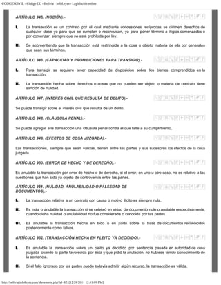 CODIGO CIVIL - Código CC - Bolivia - InfoLeyes - Legislación online
http://bolivia.infoleyes.com/shownorm.php?id=821[12/28/2011 12:31:09 PM]
ARTÍCULO 945. (NOCIÓN).-
I. La transacción es un contrato por el cual mediante concesiones recíprocas se dirimen derechos de
cualquier clase ya para que se cumplan o reconozcan, ya para poner término a litigios comenzados o
por comenzar, siempre que no esté prohibida por ley.
II. Se sobreentiende que la transacción está restringida a la cosa u objeto materia de ella por generales
que sean sus términos.
ARTÍCULO 946. (CAPACIDAD Y PROHIBICIONES PARA TRANSIGIR).-
I. Para transigir se requiere tener capacidad de disposición sobre los bienes comprendidos en la
transacción.
II. La transacción hecha sobre derechos o cosas que no pueden ser objeto o materia de contrato tiene
sanción de nulidad.
ARTÍCULO 947. (INTERÉS CIVIL QUE RESULTA DE DELITO).-
Se puede transigir sobre el interés civil que resulta de un delito.
ARTÍCULO 948. (CLÁUSULA PENAL).-
Se puede agregar a la transacción una cláusula penal contra el que falte a su cumplimiento.
ARTÍCULO 949. (EFECTOS DE COSA JUZGADA).-
Las transacciones, siempre que sean válidas, tienen entre las partes y sus sucesores los efectos de la cosa
juzgada.
ARTÍCULO 950. (ERROR DE HECHO Y DE DERECHO).-
Es anulable la transacción por error de hecho o de derecho, si el error, en uno u otro caso, no es relativo a las
cuestiones que han sido ya objeto de controversia entre las partes.
ARTÍCULO 951. (NULIDAD, ANULABILIDAD O FALSEDAD DE
DOCUMENTOS).-
I. La transacción relativa a un contrato con causa o motivo ilícito es siempre nula.
II. Es nula o anulable la transacción si se celebró en virtud de documento nulo o anulable respectivamente,
cuando dicha nulidad o anulabilidad no fue considerada o conocida por las partes.
III. Es anulable la transacción hecha en todo o en parte sobre la base de documentos reconocidos
posteriormente como falsos.
ARTÍCULO 952. (TRANSACCIÓN HECHA EN PLEITO YA DECIDIDO).-
I. Es anulable la transacción sobre un pleito ya decidido por sentencia pasada en autoridad de cosa
juzgada cuando la parte favorecida por ésta y que pidió la anulación, no hubiese tenido conocimiento de
la sentencia.
II. Si el fallo ignorado por las partes puede todavía admitir algún recurso, la transacción es válida.
 