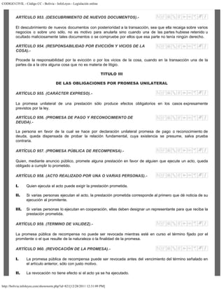 CODIGO CIVIL - Código CC - Bolivia - InfoLeyes - Legislación online
http://bolivia.infoleyes.com/shownorm.php?id=821[12/28/2011 12:31:09 PM]
ARTÍCULO 953. (DESCUBRIMIENTO DE NUEVOS DOCUMENTOS).-
El descubrimiento de nuevos documentos con posterioridad a la transacción, sea que ella recaiga sobre varios
negocios o sobre uno sólo, no es motivo para anularla sino cuando una de las partes hubiese retenido u
ocultado maliciosamente tales documentos o se compruebe por ellos que esa parte no tenía ningún derecho.
ARTÍCULO 954. (RESPONSABILIDAD POR EVICCIÓN Y VICIOS DE LA
COSA).-
Procede la responsabilidad por la evicción o por los vicios de la cosa, cuando en la transacción una de la
partes da a la otra alguna cosa que no es materia de litigio.
TITULO III
DE LAS OBLIGACIONES POR PROMESA UNILATERAL
ARTÍCULO 955. (CARÁCTER EXPRESO).-
La promesa unilateral de una prestación sólo produce efectos obligatorios en los casos expresamente
previstos por la ley.
ARTÍCULO 956. (PROMESA DE PAGO Y RECONOCIMIENTO DE
DEUDA).-
La persona en favor de la cual se hace por declaración unilateral promesa de pago o reconocimiento de
deuda, queda dispensada de probar la relación fundamental, cuya existencia se presume, salva prueba
contraria.
ARTÍCULO 957. (PROMESA PÚBLICA DE RECOMPENSA).-
Quien, mediante anuncio público, promete alguna prestación en favor de alguien que ejecute un acto, queda
obligado a cumplir lo prometido.
ARTÍCULO 958. (ACTO REALIZADO POR UNA O VARIAS PERSONAS).-
I. Quien ejecuta el acto puede exigir la prestación prometida.
II. Si varias personas ejecutan el acto, la prestación prometida corresponde al primero que dé noticia de su
ejecución al promitente.
III. Si varias personas lo ejecutan en cooperación, ellas deben designar un representante para que reciba la
prestación prometida.
ARTÍCULO 959. (TERMINO DE VALIDEZ).-
La promesa pública de recompensa no puede ser revocada mientras esté en curso el término fijado por el
promitente o el que resulte de la naturaleza o la finalidad de la promesa.
ARTÍCULO 960. (REVOCACIÓN DE LA PROMESA).-
I. La promesa pública de recompensa puede ser revocada antes del vencimiento del término señalado en
el artículo anterior, sólo con justo motivo.
II. La revocación no tiene efecto si el acto ya se ha ejecutado.
 