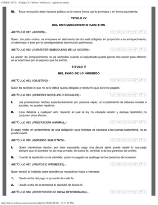 CODIGO CIVIL - Código CC - Bolivia - InfoLeyes - Legislación online
http://bolivia.infoleyes.com/shownorm.php?id=821[12/28/2011 12:31:09 PM]
III. Toda revocación debe hacerse pública en la misma forma que la promesa o en forma equivalente.
TITULO IV
DEL ENRIQUECIMIENTO ILEGITIMO
ARTÍCULO 961. (ACCIÓN).-
Quien, sin justo motivo, se enriquece en detrimento de otro está obligado, en proporción a su enriquecimiento,
a indemnizar a éste por la correspondiente disminución patrimonial.
ARTÍCULO 962. (CARÁCTER SUBSIDIARIO DE LA ACCIÓN).-
La acción de enriquecimiento no es admisible cuando el perjudicado puede ejercer otra acción para obtener,
se le indemnice por el perjuicio que ha sufrido.
TITULO V
DEL PAGO DE LO INDEBIDO
ARTÍCULO 963. (OBJETIVO).-
Quien ha recibido lo que no se le debía queda obligado a restituir lo que se le ha pagado.
ARTÍCULO 964. (DEBERES MORALES O SOCIALES).-
I. Las prestaciones hechas espontáneamente por persona capaz, en cumplimiento de deberes morales o
sociales, no pueden repetirse.
II. Esos deberes y cualquier otro respecto al cual la ley no concede acción y excluye repetición, no
producen otros efectos.
ARTÍCULO 965. (PRESTACIÓN INMORAL).-
El pago hecho en cumplimiento de una obligación cuya finalidad es contraria a las buenas costumbres, no se
puede repetir.
ARTÍCULO 966. (INDEBIDO SUBJETIVO).-
I. Quien creyéndose deudor, por error excusable, paga una deuda ajena puede repetir lo que pagó
siempre que el acreedor no se haya privado, de buena fe, del título o de las garantías del crédito.
II. Cuando la repetición no es admitida, quien ha pagado se sustituye en los derechos del acreedor.
ARTÍCULO 967. (FRUTOS E INTERESES).-
Quien recibió lo indebido debe también los respectivos frutos e intereses:
1. Desde el día del pago si procedió de mala fe.
2. Desde el día de la demanda si procedió de buena fe.
ARTÍCULO 968. (RESTITUCIÓN DE COSA DETERMINADA).-
 