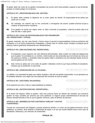 CODIGO CIVIL - Código CC - Bolivia - InfoLeyes - Legislación online
http://bolivia.infoleyes.com/shownorm.php?id=821[12/28/2011 12:31:09 PM]
El gestor debe dar aviso de su gestión al propietario tan pronto como fuere posible y esperar lo que él decida,
excepto si hubiera peligro en la demora.
ARTÍCULO 977. (RESPONSABILIDAD DEL GESTOR).-
I. El gestor debe emplear la diligencia de un buen padre de familia. Es responsable de los daños que
cause por su culpa.
II. Sin embargo, los motivos que le han conducido a encargarse del asunto, pueden autorizar al juez a
moderar el resarcimiento resultante.
III. Si la gestión ha tenido por objeto evitar un daño inminente al propietario, resarcirá el daño sólo en el
caso de dolo o culpa grave.
ARTÍCULO 978. (CASO DE RESPONSABILIDAD POR PROHIBICIÓN
DEL PROPIETARIO Y OTROS).-
El gestor responde, aún por caso fortuito o fuerza mayor si asumió la responsabilidad contra la prohibición del
propietario o si ha hecho operaciones arriesgadas u obrado más en interés propio, excepto si probase que el
perjuicio habría igualmente sobrevenido aún absteniéndose.
ARTÍCULO 979. (OBLIGACIONES DEL PROPIETARIO).-
I. El propietario cuyos negocios han sido útilmente administrados, debe cumplir con todas las obligaciones
que el gestor ha contratado en su nombre, indemnizarle por las personales que ha tomado así como por
los perjuicios sufridos, y rembolsar todos los gastos útiles o necesarios con los intereses desde el día en
que los gastos se han hecho.
II. Esta norma se aplica aún a los actos de gestión realizados contra lo que haya prohibido el propietario,
siempre que la prohibición no sea ilícita.
ARTÍCULO 980. (APRECIACIÓN DE LA UTILIDAD).-
La utilidad o la necesidad de gasto que realice el gestor o del acto de gestión emprendida, no se apreciará por
el resultado obtenido, sino según las circunstancias del momento en que se realiza.
ARTÍCULO 981. (GESTORES SOLIDARIOS).-
Si los gestores son dos o más su responsabilidad es solidaria.
ARTÍCULO 982. (RATIFICAClÓN DEL PROPIETARIO).-
Si el dueño del negocio ratifica la gestión, este acto produce todos los efectos del mandato, aun cuando la
gestión se haya cumplido por persona que creía gestionar un negocio propio, extendiéndose en tal caso los
efectos retroactivamente al día en que la gestión comenzó, salvo el derecho de terceros.
ARTÍCULO 983. (REEMBOLSO POR ASISTENCIA FAMILIAR Y GASTOS
FUNERARIOS).-
Cuando sin conocimiento del obligado a prestar asistencia familiar o a correr con los gastos funerarios, los ha
satisfecho un extraño, tiene derecho a reclamarlos de aquél, a no ser que conste haberlo hecho como acto de
liberalidad o filantropía y sin intención de reclamarlos.
TITULO VII
 