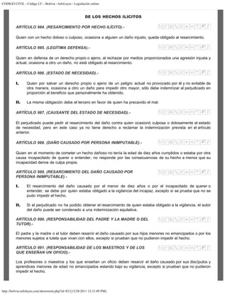 CODIGO CIVIL - Código CC - Bolivia - InfoLeyes - Legislación online
http://bolivia.infoleyes.com/shownorm.php?id=821[12/28/2011 12:31:09 PM]
DE LOS HECHOS ILICITOS
ARTÍCULO 984. (RESARCIMIENTO POR HECHO ILÍCITO).-
Quien con un hecho doloso o culposo, ocasiona a alguien un daño injusto, queda obligado al resarcimiento.
ARTÍCULO 985. (LEGÍTIMA DEFENSA).-
Quien en defensa de un derecho propio o ajeno, al rechazar por medios proporcionados una agresión injusta y
actual, ocasiona a otro un daño, no está obligado al resarcimiento.
ARTÍCULO 986. (ESTADO DE NECESIDAD).-
I. Quien por salvar un derecho propio o ajeno de un peligro actual no provocado por él y no evitable de
otra manera, ocasiona a otro un daño para impedir otro mayor, sólo debe indemnizar al perjudicado en
proporción al beneficio que personalmente ha obtenido.
II. La misma obligación debe el tercero en favor de quien ha precavido el mal.
ARTÍCULO 987. (CAUSANTE DEL ESTADO DE NECESIDAD).-
El perjudicado puede pedir el resarcimiento del daño contra quien ocasionó culposa o dolosamente el estado
de necesidad, pero en este caso ya no tiene derecho a reclamar la indemnización prevista en el artículo
anterior.
ARTÍCULO 988. (DAÑO CAUSADO POR PERSONA INIMPUTABLE).-
Quien en el momento de cometer un hecho dañoso no tenía la edad de diez años cumplidos o estaba por otra
causa incapacitado de querer o entender, no responde por las consecuencias de su hecho a menos que su
incapacidad derive de culpa propia.
ARTÍCULO 989. (RESARCIMIENTO DEL DAÑO CAUSADO POR
PERSONA INIMPUTABLE).-
I. El resarcimiento del daño causado por el menor de diez años o por el incapacitado de querer o
entender, se debe por quien estaba obligado a la vigilancia del incapaz, excepto si se prueba que no se
pudo impedir el hecho.
II. Si el perjudicado no ha podido obtener el resarcimiento de quien estaba obligado a la vigilancia, el autor
del daño puede ser condenado a una indemnización equitativa.
ARTÍCULO 990. (RESPONSABILIDAD DEL PADRE Y LA MADRE O DEL
TUTOR).-
El padre y la madre o el tutor deben resarcir el daño causado por sus hijos menores no emancipados o por los
menores sujetos a tutela que vivan con ellos, excepto si prueban que no pudieron impedir el hecho.
ARTÍCULO 991. (RESPONSABILIDAD DE LOS MAESTROS Y DE LOS
QUE ENSEÑAN UN OFICIO).-
Los profesores o maestros y los que enseñan un oficio deben resarcir el daño causado por sus discípulos y
aprendices menores de edad no emancipados estando bajo su vigilancia, excepto si prueban que no pudieron
impedir el hecho.
 