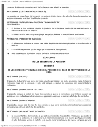 CODIGO CIVIL - Código CC - Bolivia - InfoLeyes - Legislación online
http://bolivia.infoleyes.com/shownorm.php?id=821[12/28/2011 12:31:09 PM]
Los actos de tolerancia no pueden servir de fundamento para adquirir la posesión.
ARTÍCULO 91. (COSAS FUERA DEL COMERCIO).-
La posesión de cosas fuera del comercio no produce ningún efecto. Se salva lo dispuesto respecto a las
acciones posesorias en el libro V del Código presente.
ARTÍCULO 92. (SUCESOR EN LA POSESIÓN Y CONJUNCIÓN DE
POSESIONES).-
I. El sucesor a título universal continúa la posesión de su causante desde que se abre la sucesión, a
menos que renuncie a la herencia.
II. El sucesor a título particular puede agregar a su propia posesión la de su causante o causantes.
ARTÍCULO 93. (POSESIÓN DE BUENA FE).-
I. El poseedor es de buena fe cuando cree haber adquirido del verdadero propietario o titular la cosa o el
derecho.
II. La buena fe se presume; y quien alega que hubo mala fe, debe probarla.
III. Para los efectos de la posesión sólo se tomará en cuenta la buena fe inicial.
CAPITULO II
DE LOS EFECTOS DE LA POSESION
SECCION I
DE LOS DERECHOS Y OBLIGACIONES DEL POSEEDOR EN CASO DE RESTITUCION DE LA
COSA
ARTÍCULO 94. (FRUTOS).-
El poseedor de buena fe hace suyos los frutos naturales percibidos y los civiles producidos hasta el día de la
notificación legal con la demanda y sólo está obligado a restituir los adquiridos con posterioridad a la
notificación.
ARTÍCULO 95. (REEMBOLSO DE GASTOS).-
El poseedor obligado a restituir los frutos tiene derecho a que se le reembolsen, en el límite de su valor, los
gastos que haya realizado para la producción, y recolección, valor que se estimará a la fecha del reembolso.
ARTÍCULO 96. (REPARACIONES).-
El poseedor, aunque sea de mala fe, tiene derecho a que se le reembolse el importe de las reparaciones
extraordinarias estimado a la fecha del reembolso.
ARTÍCULO 97. (MEJORAS Y AMPLIACIONES).-
I. El poseedor también tiene derecho a que se le indemnicen las mejoras útiles y necesarias que existan a
tiempo de la restitución. Si es de buena fe, la indemnización se hace en la cuantía que haya aumentado
el valor de la cosa; y si es de mala fe, en la cuantía menor entre la suma del importe y el gasto, por una
 
