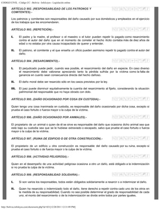 CODIGO CIVIL - Código CC - Bolivia - InfoLeyes - Legislación online
http://bolivia.infoleyes.com/shownorm.php?id=821[12/28/2011 12:31:09 PM]
ARTÍCULO 992. (RESPONSABILIDAD DE LOS PATRONOS Y
COMITENTES).-
Los patronos y comitentes son responsables del daño causado por sus domésticos y empleados en el ejercicio
de los trabajos que les encomendaren.
ARTÍCULO 993. (REPETICIÓN).-
I. El padre y la madre, el profesor o el maestro o el tutor pueden repetir lo pagado como resarcimiento
contra el autor del daño que en el momento de cometer el hecho ilícito contaba más de diez años de
edad o no estaba por otra causa incapacitado de querer y entender.
II. El patrono, el comitente y el que enseña un oficio pueden asimismo repetir lo pagado contra el autor del
daño.
ARTÍCULO 994. (RESARCIMIENTO).-
I. El perjudicado puede pedir, cuando sea posible, el resarcimiento del daño en especie. En caso diverso
el resarcimiento debe valorarse apreciando tanto la pérdida sufrida por la víctima como la falta de
ganancia en cuanto sean consecuencia directa del hecho dañoso.
II. El daño moral debe ser resarcido sólo en los casos previstos por la ley.
III. El juez puede disminuir equitativamente la cuantía del resarcimiento al fijarlo, considerando la situación
patrimonial del responsable que no haya obrado con dolo.
ARTÍCULO 995. (DAÑO OCASIONADO POR COSA EN CUSTODIA).-
Quien tenga una cosa inanimada en custodia, es responsable del daño ocasionado por dicha cosa, excepto si
prueba el caso fortuito o fuerza mayor o la culpa de la víctima.
ARTÍCULO 996. (DAÑO OCASIONADO POR ANIMALES).-
El propietario de un animal o quien de él se sirve es responsable del daño que ocasiona dicho animal sea que
está bajo su custodia sea que se le hubiese extraviado o escapado, salvo que pruebe el caso fortuito o fuerza
mayor o la culpa de la víctima.
ARTÍCULO 997. (RUINA DE EDIFICIO O DE OTRA CONSTRUCCIÓN).-
El propietario de un edificio u otra construcción es responsable del daño causado por su ruina, excepto si
prueba el caso fortuito o de fuerza mayor o la culpa de la víctima.
ARTÍCULO 998. (ACTIVIDAD PELIGROSA).-
Quien en el desempeño de una actividad peligrosa ocasiona a otro un daño, está obligado a la indemnización
si no prueba la culpa de la víctima.
ARTÍCULO 999. (RESPONSABILIDAD SOLIDARIA).-
I. Si son varios los responsables, todos están obligados solidariamente a resarcir o a indemnizar el daño.
II. Quien ha resarcido o indemnizado todo el daño, tiene derecho a repetir contra cado uno de los otros en
la medida de su responsabilidad. Cuando no sea posible determinar el grado de responsabilidad de cada
uno, el monto del resarcimiento o de la indemnización se divide entre todos por partes iguales.
 