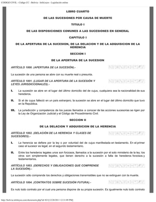 CODIGO CIVIL - Código CC - Bolivia - InfoLeyes - Legislación online
http://bolivia.infoleyes.com/shownorm.php?id=821[12/28/2011 12:31:09 PM]
LIBRO CUARTO
DE LAS SUCESIONES POR CAUSA DE MUERTE
TITULO I
DE LAS DISPOSICIONES COMUNES A LAS SUCESIONES EN GENERAL
CAPITULO I
DE LA APERTURA DE LA SUCESION, DE LA DELACION Y DE LA ADQUISICION DE LA
HERENCIA
SECCION I
DE LA APERTURA DE LA SUCESION
ARTÍCULO 1000. (APERTURA DE LA SUCESIÓN).-
La sucesión de una persona se abre con su muerte real o presunta.
ARTÍCULO 1001. (LUGAR DE LA APERTURA DE LA SUCESIÓN Y
LEYES JURISDICCIONALES).-
I. La sucesión se abre en el lugar del último domicilio del de cujus, cualquiera sea la nacionalidad de sus
herederos.
II. Si el de cujus falleció en un país extranjero, la sucesión se abre en el lugar del último domicilio que tuvo
en la República.
III. La jurisdicción y competencia de los jueces llamados a conocer de las acciones sucesorias se rigen por
la Ley de Organización Judicial y el Código de Procedimiento Civil.
SECCION II
DE LA DELACION Y ADQUISICION DE LA HERENCIA
ARTÍCULO 1002. (DELACIÓN DE LA HERENCIA Y CLASES DE
SUCESORES).-
I. La herencia se defiere por la ley o por voluntad del de cujus manifestada en testamento. En el primer
caso el sucesor es legal; en el segundo testamentario.
II. Entre los herederos legales unos son forzosos, llamados a la sucesión por el solo ministerio de la ley; los
otros son simplemente legales, que tienen derecho a la sucesión a falta de herederos forzosos y
testamentarios.
ARTÍCULO 1003. (DERECHOS Y OBLIGACIONES QUE COMPRENDE
LA SUCESIÓN).-
La sucesión sólo comprende los derechos y obligaciones transmisibles que no se extinguen con la muerte.
ARTÍCULO 1004. (CONTRATOS SOBRE SUCESIÓN FUTURA).-
Es nulo todo contrato por el cual una persona dispone de su propia sucesión. Es igualmente nulo todo contrato
 