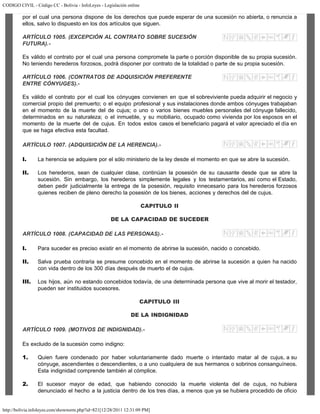 CODIGO CIVIL - Código CC - Bolivia - InfoLeyes - Legislación online
http://bolivia.infoleyes.com/shownorm.php?id=821[12/28/2011 12:31:09 PM]
por el cual una persona dispone de los derechos que puede esperar de una sucesión no abierta, o renuncia a
ellos, salvo lo dispuesto en los dos artículos que siguen.
ARTÍCULO 1005. (EXCEPCIÓN AL CONTRATO SOBRE SUCESIÓN
FUTURA).-
Es válido el contrato por el cual una persona compromete la parte o porción disponible de su propia sucesión.
No teniendo herederos forzosos, podrá disponer por contrato de la totalidad o parte de su propia sucesión.
ARTÍCULO 1006. (CONTRATOS DE ADQUlSlCIÓN PREFERENTE
ENTRE CÓNYUGES).-
Es válido el contrato por el cual los cónyuges convienen en que el sobreviviente pueda adquirir el negocio y
comercial propio del premuerto; o el equipo profesional y sus instalaciones donde ambos cónyuges trabajaban
en el momento de la muerte del de cujus; o uno o varios bienes muebles personales del cónyuge fallecido,
determinados en su naturaleza; o el inmueble, y su mobiliario, ocupado como vivienda por los esposos en el
momento de la muerte del de cujus. En todos estos casos el beneficiario pagará el valor apreciado el día en
que se haga efectiva esta facultad.
ARTÍCULO 1007. (ADQUISICIÓN DE LA HERENCIA).-
I. La herencia se adquiere por el sólo ministerio de la ley desde el momento en que se abre la sucesión.
II. Los herederos, sean de cualquier clase, continúan la posesión de su causante desde que se abre la
sucesión. Sin embargo, los herederos simplemente legales y los testamentarios, así como el Estado,
deben pedir judicialmente la entrega de la posesión, requisito innecesario para los herederos forzosos
quienes reciben de pleno derecho la posesión de los bienes, acciones y derechos del de cujus.
CAPITULO II
DE LA CAPACIDAD DE SUCEDER
ARTÍCULO 1008. (CAPACIDAD DE LAS PERSONAS).-
I. Para suceder es preciso existir en el momento de abrirse la sucesión, nacido o concebido.
II. Salva prueba contraria se presume concebido en el momento de abrirse la sucesión a quien ha nacido
con vida dentro de los 300 días después de muerto el de cujus.
III. Los hijos, aún no estando concebidos todavía, de una determinada persona que vive al morir el testador,
pueden ser instituidos sucesores.
CAPITULO III
DE LA INDIGNIDAD
ARTÍCULO 1009. (MOTIVOS DE INDIGNIDAD).-
Es excluido de la sucesión como indigno:
1. Quien fuere condenado por haber voluntariamente dado muerte o intentado matar al de cujus, a su
cónyuge, ascendientes o descendientes, o a uno cualquiera de sus hermanos o sobrinos consanguíneos.
Esta indignidad comprende también al cómplice.
2. El sucesor mayor de edad, que habiendo conocido la muerte violenta del de cujus, no hubiera
denunciado el hecho a la justicia dentro de los tres días, a menos que ya se hubiera procedido de oficio
 