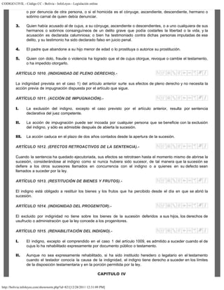 CODIGO CIVIL - Código CC - Bolivia - InfoLeyes - Legislación online
http://bolivia.infoleyes.com/shownorm.php?id=821[12/28/2011 12:31:09 PM]
o por denuncia de otra persona, o si el homicida es el cónyuge, ascendiente, descendiente, hermano o
sobrino carnal de quien debía denunciar.
3. Quien había acusado al de cujus, a su cónyuge, ascendiente o descendientes, o a uno cualquiera de sus
hermanos o sobrinos consanguíneos de un delito grave que podía costarles la libertad o la vida, y la
acusación es declarada calumniosa; o bien ha testimoniado contra dichas personas imputadas de ese
delito, y su testimonio ha sido declarado falso en juicio penal.
4. El padre que abandone a su hijo menor de edad o lo prostituya o autorice su prostitución.
5. Quien con dolo, fraude o violencia ha logrado que el de cujus otorgue, revoque o cambie el testamento,
o ha impedido otorgarlo.
ARTÍCULO 1010. (INDIGNIDAD DE PLENO DERECHO).-
La indignidad prevista en el caso 1) del artículo anterior surte sus efectos de pleno derecho y no necesita la
acción previa de impugnación dispuesta por el artículo que sigue.
ARTÍCULO 1011. (ACCIÓN DE IMPUGNACIÓN).-
I. La exclusión del indigno, excepto el caso previsto por el artículo anterior, resulta por sentencia
declarativa del juez competente.
II. La acción de impugnación puede ser incoada por cualquier persona que se beneficie con la exclusión
del indigno, y sólo es admisible después de abierta la sucesión.
III. La acción caduca en el plazo de dos años contados desde la apertura de la sucesión.
ARTÍCULO 1012. (EFECTOS RETROACTIVOS DE LA SENTENClA).-
Cuando la sentencia ha quedado ejecutoriada, sus efectos se retrotraen hasta el momento mismo de abrirse la
sucesión, considerándose al indigno como si nunca hubiera sido sucesor, de tal manera que la sucesión se
defiere a los otros sucesores llamados en concurrencia con el indigno o a quienes en su defecto sean
llamados a suceder por la ley.
ARTÍCULO 1013. (RESTITUCIÓN DE BIENES Y FRUTOS).-
El indigno está obligado a restituir los bienes y los frutos que ha percibido desde el día en que se abrió la
sucesión.
ARTÍCULO 1014. (INDIGNIDAD DEL PROGENITOR).-
El excluido por indignidad no tiene sobre los bienes de la sucesión deferidos a sus hijos, los derechos de
usufructo o administración que la ley concede a los progenitores.
ARTÍCULO 1015. (REHABILITACIÓN DEL INDIGNO).-
I. El indigno, excepto el comprendido en el caso 1 del artículo 1009, es admitido a suceder cuando el de
cujus lo ha rehabilitado expresamente por documento público o testamento.
II. Aunque no sea expresamente rehabilitado, si ha sido instituido heredero o legatario en el testamento
cuando el testador conocía la causa de la indignidad, el indigno tiene derecho a suceder en los límites
de la disposición testamentaria y en la porción permitida por la ley.
CAPITULO IV
 