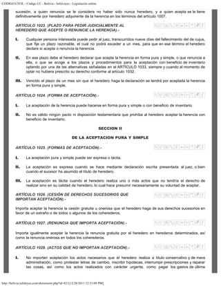CODIGO CIVIL - Código CC - Bolivia - InfoLeyes - Legislación online
http://bolivia.infoleyes.com/shownorm.php?id=821[12/28/2011 12:31:09 PM]
sucesión, a quien renuncia se le considera no haber sido nunca heredero, y a quien acepta se le tiene
definitivamente por heredero adquirente de la herencia en los términos del artículo 1007.
ARTÍCULO 1023. (PLAZO PARA PEDIR JUDICIALMENTE AL
HEREDERO QUE ACEPTE O RENUNCIE LA HERENCIA).-
I. Cualquier persona interesada puede pedir al juez, transcurridos nueve días del fallecimiento del de cujus,
que fije un plazo razonable, el cual no podrá exceder a un mes, para que en ese término el heredero
declare si acepta o renuncia la herencia.
II. En ese plazo debe el heredero declarar que acepta la herencia en forma pura y simple, o que renuncia a
ella, o que se acoge a los plazos y procedimientos para la aceptación con beneficio de inventario
optando por una de las alternativas señaladas en el ARTÍCULO 1033, siempre y cuando al momento de
optar no hubiera prescrito su derecho conforme al artículo 1032.
III. Vencido el plazo de un mes sin que el heredero haga la declaración se tendrá por aceptada la herencia
en forma pura y simple.
ARTÍCULO 1024. (FORMA DE ACEPTACIÓN).-
I. La aceptación de la herencia puede hacerse en forma pura y simple o con beneficio de inventario.
II. No es válido ningún pacto ni disposición testamentaria que prohíba al heredero aceptar la herencia con
beneficio de inventario.
SECCION II
DE LA ACEPTACION PURA Y SIMPLE
ARTÍCULO 1025. (FORMAS DE ACEPTACIÓN).-
I. La aceptación pura y simple puede ser expresa o tácita.
II. La aceptación es expresa cuando se hace mediante declaración escrita presentada al juez, o bien
cuando el sucesor ha asumido el título de heredero.
III. La aceptación es tácita cuando el heredero realiza uno o más actos que no tendría el derecho de
realizar sino en su calidad de heredero, lo cual hace presumir necesariamente su voluntad de aceptar.
ARTÍCULO 1026. (CESIÓN DE DERECHOS SUCESORIOS QUE
IMPORTAN ACEPTACIÓN).-
Importa aceptar la herencia la cesión gratuita u onerosa que el heredero haga de sus derechos sucesorios en
favor de un extraño o de todos o algunos de los coherederos.
ARTÍCULO 1027. (RENUNCIA QUE IMPORTA ACEPTACIÓN).-
Importa igualmente aceptar la herencia la renuncia gratuita por el heredero en herederos determinados, así
como la renuncia onerosa en todos los coherederos.
ARTÍCULO 1028. (ACTOS QUE NO IMPORTAN ACEPTACIÓN).-
I. No importan aceptación los actos necesarios que el heredero realiza a título conservativo y de mera
administración, como protestar letras de cambio, inscribir hipotecas, interrumpir prescripciones y reparar
las cosas, así como los actos realizados con carácter urgente, como pagar los gastos de última
 