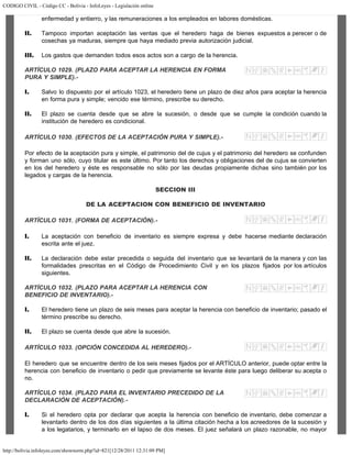 CODIGO CIVIL - Código CC - Bolivia - InfoLeyes - Legislación online
http://bolivia.infoleyes.com/shownorm.php?id=821[12/28/2011 12:31:09 PM]
enfermedad y entierro, y las remuneraciones a los empleados en labores domésticas.
II. Tampoco importan aceptación las ventas que el heredero haga de bienes expuestos a perecer o de
cosechas ya maduras, siempre que haya mediado previa autorización judicial.
III. Los gastos que demanden todos esos actos son a cargo de la herencia.
ARTÍCULO 1029. (PLAZO PARA ACEPTAR LA HERENCIA EN FORMA
PURA Y SIMPLE).-
I. Salvo lo dispuesto por el artículo 1023, el heredero tiene un plazo de diez años para aceptar la herencia
en forma pura y simple; vencido ese término, prescribe su derecho.
II. El plazo se cuenta desde que se abre la sucesión, o desde que se cumple la condición cuando la
institución de heredero es condicional.
ARTÍCULO 1030. (EFECTOS DE LA ACEPTACIÓN PURA Y SIMPLE).-
Por efecto de la aceptación pura y simple, el patrimonio del de cujus y el patrimonio del heredero se confunden
y forman uno sólo, cuyo titular es este último. Por tanto los derechos y obligaciones del de cujus se convierten
en los del heredero y éste es responsable no sólo por las deudas propiamente dichas sino también por los
legados y cargas de la herencia.
SECCION III
DE LA ACEPTACION CON BENEFICIO DE INVENTARIO
ARTÍCULO 1031. (FORMA DE ACEPTACIÓN).-
I. La aceptación con beneficio de inventario es siempre expresa y debe hacerse mediante declaración
escrita ante el juez.
II. La declaración debe estar precedida o seguida del inventario que se levantará de la manera y con las
formalidades prescritas en el Código de Procedimiento Civil y en los plazos fijados por los artículos
siguientes.
ARTÍCULO 1032. (PLAZO PARA ACEPTAR LA HERENCIA CON
BENEFICIO DE INVENTARIO).-
I. El heredero tiene un plazo de seis meses para aceptar la herencia con beneficio de inventario; pasado el
término prescribe su derecho.
II. El plazo se cuenta desde que abre la sucesión.
ARTÍCULO 1033. (OPCIÓN CONCEDIDA AL HEREDERO).-
El heredero que se encuentre dentro de los seis meses fijados por el ARTÍCULO anterior, puede optar entre la
herencia con beneficio de inventario o pedir que previamente se levante éste para luego deliberar su acepta o
no.
ARTÍCULO 1034. (PLAZO PARA EL INVENTARIO PRECEDIDO DE LA
DECLARACIÓN DE ACEPTACIÓN).-
I. Si el heredero opta por declarar que acepta la herencia con beneficio de inventario, debe comenzar a
levantarlo dentro de los dos días siguientes a la última citación hecha a los acreedores de la sucesión y
a los legatarios, y terminarlo en el lapso de dos meses. El juez señalará un plazo razonable, no mayor
 