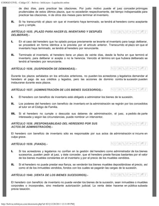 CODIGO CIVIL - Código CC - Bolivia - InfoLeyes - Legislación online
http://bolivia.infoleyes.com/shownorm.php?id=821[12/28/2011 12:31:09 PM]
de diez días, para practicar las citaciones. Por justo motivo puede el juez conceder prórrogas
prudenciales de estos últimos plazos, que no excederán respectivamente, del tiempo indispensable para
practicar las citaciones, ni de otros dos meses para terminar el inventario.
II. Si ha transcurrido el plazo sin que el inventario haya terminado, se tendrá al heredero como aceptante
puro y simple.
ARTÍCULO 1035. (PLAZO PARA HACER EL INVENTARIO Y DESPUÉS
DELIBERAR).-
I. En el caso del heredero que ha optado porque previamente se levante el inventario para luego deliberar,
se procederá en forma idéntica a la prevista por el artículo anterior. Transcurrido el plazo sin que el
inventario haya terminado, se tendrá al heredero por renunciante.
II. Terminado el inventario, el heredero tiene un plazo de veinte días, desde la fecha en que terminó el
inventario, para deliberar si acepta o no la herencia. Vencido el término sin que hubiera deliberado se
tendrá al heredero por renunciante.
ARTÍCULO 1036. (SUSPENSIÓN DE DEMANDAS).-
Durante los plazos señalados en los artículos anteriores, no pueden los acreedores y legatarios demandar al
heredero el pago de sus créditos y legados, pero las acciones de dominio contra la sucesión pueden
instaurarse durante esos plazos.
ARTÍCULO 1037. (ADMINISTRACIÓN DE LOS BIENES SUCESORIOS).-
I. El heredero con beneficio de inventario está obligado a administrar los bienes de la sucesión.
II. Los poderes del heredero con beneficio de inventario en la administración se regirán por los concedidos
al tutor en el Código de Familia.
III. Si el heredero no cumple o descuida sus deberes de administración, el juez, a pedido de parte
interesada y según las circunstancias, puede nombrar un interventor.
ARTÍCULO 1038. (RESPONSABILIDAD DEL HEREDERO POR SUS
ACTOS DE ADMINISTRACIÓN).-
El heredero con beneficio de inventario sólo es responsable por sus actos de administración si incurre en
culpa grave.
ARTÍCULO 1039. (FIANZA).-
I. Si los acreedores y legatarios no confían en la gestión del heredero como administrador de los bienes
sucesorios, pueden pedir al juez, y éste conceder, que el heredero preste fianzas bastantes por el valor
de los bienes muebles constantes en el inventario y por el precio de los muebles vendidos.
II. Si el heredero no puede prestar esa fianza, se venderán los bienes muebles depositándose el precio, así
como el de los inmuebles vendidos, fondos con los cuales se pagarán las cargas de la sucesión.
ARTÍCULO 1040. (VENTA DE LOS BIENES SUCESORIOS).-
El heredero con beneficio de inventario no puede vender los bienes de la sucesión, sean inmuebles o muebles
corporales o incorporales, sino mediante autorización judicial. La venta debe hacerse en pública subasta
previa tasación.
 