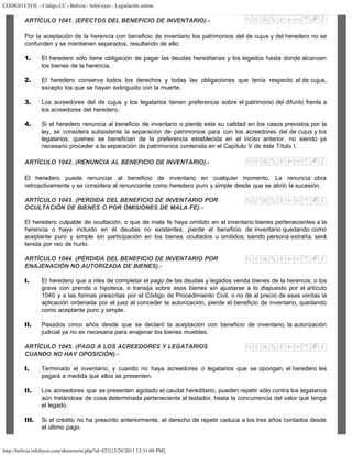 CODIGO CIVIL - Código CC - Bolivia - InfoLeyes - Legislación online
http://bolivia.infoleyes.com/shownorm.php?id=821[12/28/2011 12:31:09 PM]
ARTÍCULO 1041. (EFECTOS DEL BENEFICIO DE INVENTARIO).-
Por la aceptación de la herencia con beneficio de inventario los patrimonios del de cujus y del heredero no se
confunden y se mantienen separados, resultando de ello:
1. El heredero sólo tiene obligación de pagar las deudas hereditarias y los legados hasta donde alcancen
los bienes de la herencia.
2. El heredero conserva todos los derechos y todas las obligaciones que tenía respecto al de cujus,
excepto los que se hayan extinguido con la muerte.
3. Los acreedores del de cujus y los legatarios tienen preferencia sobre el patrimonio del difunto frente a
los acreedores del heredero.
4. Si el heredero renuncia al beneficio de inventario o pierde esta su calidad en los casos previstos por la
ley, se considera subsistente la separación de patrimonios para con los acreedores del de cujus y los
legatarios, quienes se benefician de la preferencia establecida en el inciso anterior, no siendo ya
necesario proceder a la separación de patrimonios contenida en el Capítulo V de éste Título I.
ARTÍCULO 1042. (RENUNCIA AL BENEFICIO DE INVENTARIO).-
El heredero puede renunciar al beneficio de inventario en cualquier momento. La renuncia obra
retroactivamente y se considera al renunciante como heredero puro y simple desde que se abrió la sucesión.
ARTÍCULO 1043. (PERDIDA DEL BENEFICIO DE INVENTARIO POR
OCULTACIÓN DE BIENES O POR OMISIONES DE MALA FE).-
El heredero culpable de ocultación, o que de mala fe haya omitido en el inventario bienes pertenecientes a la
herencia o haya incluido en él deudas no existentes, pierde el beneficio de inventario quedando como
aceptante puro y simple sin participación en los bienes ocultados u omitidos; siendo persona extraña, será
tenida por reo de hurto.
ARTÍCULO 1044. (PÉRDIDA DEL BENEFICIO DE INVENTARIO POR
ENAJENACIÓN NO AUTORIZADA DE BIENES).-
I. El heredero que a ntes de completar el pago de las deudas y legados venda bienes de la herencia, o los
grave con prenda o hipoteca, o transija sobre esos bienes sin ajustarse a lo dispuesto por el artículo
1040 y a las formas prescritas por el Código de Procedimiento Civil, o no dé al precio de esas ventas la
aplicación ordenada por el juez al conceder la autorización, pierde el beneficio de inventario, quedando
como aceptante puro y simple.
II. Pasados cinco años desde que se declaró la aceptación con beneficio de inventario, la autorización
judicial ya no es necesaria para enajenar los bienes muebles.
ARTÍCULO 1045. (PAGO A LOS ACREEDORES Y LEGATARIOS
CUANDO NO HAY OPOSICIÓN).-
I. Terminado el inventario, y cuando no haya acreedores o legatarios que se opongan, el heredero les
pagará a medida que ellos se presenten.
II. Los acreedores que se presenten agotado el caudal hereditario, pueden repetir sólo contra los legatarios
aún tratándose de cosa determinada perteneciente al testador, hasta la concurrencia del valor que tenga
el legado.
III. Si el crédito no ha prescrito anteriormente, el derecho de repetir caduca a los tres años contados desde
el último pago.
 