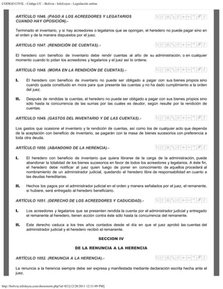 CODIGO CIVIL - Código CC - Bolivia - InfoLeyes - Legislación online
http://bolivia.infoleyes.com/shownorm.php?id=821[12/28/2011 12:31:09 PM]
ARTÍCULO 1046. (PAGO A LOS ACREEDORES Y LEGATARIOS
CUANDO HAY OPOSICIÓN).-
Terminado el inventario, y si hay acreedores o legatarios que se opongan, el heredero no puede pagar sino en
el orden y de la manera dispuestos por el juez.
ARTÍCULO 1047. (RENDICIÓN DE CUENTAS).-
El heredero con beneficio de inventario debe rendir cuentas al año de su administración, o en cualquier
momento cuando lo pidan los acreedores y legatarios y el juez así lo ordene.
ARTÍCULO 1048. (MORA EN LA RENDICIÓN DE CUENTAS).-
I. El heredero con beneficio de inventario no puede ser obligado a pagar con sus bienes propios sino
cuando queda constituido en mora para que presente las cuentas y no ha dado cumplimiento a la orden
del juez.
II. Después de rendidas la cuentas, el heredero no puede ser obligado a pagar con sus bienes propios sino
sólo hasta la concurrencia de las sumas por las cuales es deudor, según resulte por la rendición de
cuentas.
ARTÍCULO 1049. (GASTOS DEL INVENTARIO Y DE LAS CUENTAS).-
Los gastos que ocasione el inventario y la rendición de cuentas, así como los de cualquier acto que dependa
de la aceptación con beneficio de inventario, se pagarán con la masa de bienes sucesorios con preferencia a
toda otra deuda.
ARTÍCULO 1050. (ABANDONO DE LA HERENCIA).-
I. El heredero con beneficio de inventario que quiera librarse de la carga de la administración, puede
abandonar la totalidad de los bienes sucesorios en favor de todos los acreedores y legatarios. A éste fin,
el heredero debe notificar al juez quien luego de poner en conocimiento de aquellos procederá al
nombramiento de un administrador judicial, quedando el heredero libre de responsabilidad en cuanto a
las deudas hereditarias.
II. Hechos los pagos por el administrador judicial en el orden y manera señalados por el juez, el remanente,
si hubiere, será entregado al heredero beneficiario.
ARTÍCULO 1051. (DERECHO DE LOS ACREEDORES Y CADUCIDAD).-
I. Los acreedores y legatarios que se presenten rendida la cuenta por el administrador judicial y entregado
el remanente al heredero, tienen acción contra éste sólo hasta la concurrencia del remanente.
II. Este derecho caduca a los tres años contados desde el día en que el juez aprobó las cuentas del
administrador judicial y el heredero recibió el remanente.
SECCION IV
DE LA RENUNCIA A LA HERENCIA
ARTÍCULO 1052. (RENUNCIA A LA HERENCIA).-
La renuncia a la herencia siempre debe ser expresa y manifestada mediante declaración escrita hecha ante el
juez.
 