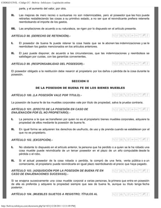 CODIGO CIVIL - Código CC - Bolivia - InfoLeyes - Legislación online
http://bolivia.infoleyes.com/shownorm.php?id=821[12/28/2011 12:31:09 PM]
parte, y el aumento del valor, por otra.
II. Las mejoras de mero recreo o suntuarias no son indemnizables, pero el poseedor que las hizo puede
retirarlas restableciendo las cosas a su primitivo estado, a no ser que el reivindicante prefiera retenerla
reembolsando el importe de los gastos.
III. Las ampliaciones de acuerdo a su naturaleza, se rigen por lo dispuesto en el artículo presente.
ARTÍCULO 98. (DERECHO DE RETENCIÓN).-
I. El poseedor de buena fe puede retener la cosa hasta que se le abonen las indemnizaciones y se le
reembolsen los gastos mencionados en los artículos anteriores.
II. El juez puede disponer, de acuerdo a las circunstancias, que las indemnizaciones y reembolsos se
satisfagan por cuotas, con las garantías convenientes.
ARTÍCULO 99. (RESPONSABILIDAD DEL POSEEDOR).-
El poseedor obligado a la restitución debe resarcir al propietario por los daños o pérdida de la cosa durante la
posesión.
SECCION II
DE LA POSESION DE BUENA FE DE LOS BIENES MUEBLES
ARTÍCULO 100. (LA POSESIÓN VALE POR TITULO).-
La posesión de buena fe de los muebles corporales vale por título de propiedad, salva la prueba contraria.
ARTÍCULO 101. (EFECTO DE LA POSESIÓN EN CASO DE
ENAJENACIÓN POR EL NO PROPIETARIO).-
I. La persona a la que se transfieren por quien no es el propietario bienes muebles corporales, adquiere la
propiedad de ellos mediante la posesión de buena fe.
II. En igual forma se adquieren los derechos de usufructo, de uso y de prenda cuando se establecen por el
que no es propietario.
ARTÍCULO 102. (EXCEPCIÓN).-
I. No obstante lo dispuesto en el artículo anterior, la persona que ha perdido o a quien se le ha robado una
cosa mueble puede reivindicarla de un tercer poseedor en el plazo de un año computable desde la
pérdida o el robo.
II. Si el actual poseedor de la cosa robada o perdida, la compró de una feria, venta pública o a un
comerciante, el propietario puede reivindicarla en igual plazo reembolsando el precio que haya pagado.
ARTÍCULO 103. (ADQUISICIÓN POR LA POSESIÓN DE BUENA FE EN
CASO DE ENAJENACIONES SUCESIVAS).-
Si se enajena sucesivamente una cosa mueble corporal a varias personas, la primera que entra en posesión
de ella es preferida y adquiere la propiedad siempre que sea de buena fe, aunque su título tenga fecha
posterior.
ARTÍCULO 104. (MUEBLES SUJETOS A REGISTRO; TÍTULOS AL
 