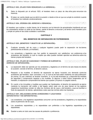 CODIGO CIVIL - Código CC - Bolivia - InfoLeyes - Legislación online
http://bolivia.infoleyes.com/shownorm.php?id=821[12/28/2011 12:31:09 PM]
ARTÍCULO 1053. (PLAZO PARA RENUNCIAR A LA HERENCIA).-
I. Salvo lo dispuesto por el artículo 1023, el heredero tiene un plazo de diez años para renunciar a la
herencia.
II. El plazo se cuenta desde que se abrió la sucesión o desde el día en que se cumple la condición cuando
el heredero fue instituido condicionalmente.
ARTÍCULO 1054. (PERDIDA DEL DERECHO A RENUNCIA).-
El heredero que sustrae u oculta bienes de la herencia con la intención de apropiárselos impidiendo así que
los coherederos reciban su parte en los bienes, pierde el derecho a renunciar y es tenido como heredero puro
y simple sin parte en las cosas ocultadas o sustraídas.
CAPITULO V
DEL BENEFICIO DE SEPARACION DE PATRIMONIOS
ARTÍCULO 1055. (BENEFICIO Y OBJETO DE LA SEPARACIÓN).-
I. Cualquier acreedor del de cujus y cualquier legatario puede pedir la separación de los bienes
pertenecientes al difunto y al heredero.
II. Los acreedores y legatarios que han pedido la separación son satisfechos con preferencia a los
acreedores del heredero, lo cual no impide que ellos puedan también ejercitar sus derechos sobre los
bienes propios del heredero.
ARTÍCULO 1056. (PLAZO DE CADUCIDAD Y FORMAS DE EJERCER EL
DERECHO DE SEPARACIÓN).-
I. La separación debe ser ejercida por los acreedores y legatarios en el término de seis meses de abierta
la sucesión; vencido el término, el derecho caduca.
II. Respecto a los muebles, el derecho de separación se ejerce incoando una demanda contra los
acreedores del heredero, sean conocidos o no, lo cual se les hará saber mediante una sola publicación
de prensa. El juez ordenará se levante inventario, si no ha sido levantado ya, y dispondrá las medidas
de seguridad y conservación respecto a los muebles. Si algunos o todos fueron enajenados por el
heredero, la separación comprenderá los bienes que quedan y el precio no pagado todavía.
III. En cuanto a los inmuebles y muebles que pueden ser hipotecados, el derecho de separación se ejerce
mediante la inscripción del crédito o del legado sobre cada uno de esos bienes en los registros
respectivos haciéndose constar en ellos los nombres del de cujus y del heredero, y que se inscriben a
título de separación de bienes, aplicándose a este caso las normas sobre las hipotecas.
ARTÍCULO 1057. (RELACIONES ENTRE ACREEDORES Y LEGATARlOS
SEPARATISTAS Y NO SEPARATISTAS).-
I. Los acreedores y los legatarios separatistas concurren con los acreedores y legatarios y no separatistas
sobre el patrimonio del de cujus.
II. Los acreedores separatistas y no separatistas son preferidos a los legatarios separatistas y no
separatistas.
III. Quedan a salvo en todo caso las causas de prelación o preferencia.
 