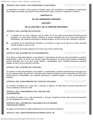 CODIGO CIVIL - Código CC - Bolivia - InfoLeyes - Legislación online
http://bolivia.infoleyes.com/shownorm.php?id=821[12/28/2011 12:31:09 PM]
ARTÍCULO 1058. (PAGO A LOS ACREEDORES Y LEGATARIOS).-
La separación se impide o cesa cuando el heredero paga a los acreedores y a los legatarios y ofrece fianza
para el pago de aquellos cuyo derecho está controvertido o sujeto a condición suspensiva o a término.
CAPITULO VI
DE LOS HEREDEROS FORZOSOS
SECCION I
DE LA LEGITIMA Y DE LA PORCION DISPONIBLE
ARTÍCULO 1059. (LEGITIMA DE LOS HIJOS).-
I. La legítima de los hijos, cualquiera sea su origen, es de las cuatro quintas partes del patrimonio del
progenitor; la quinta parte restante constituye la porción disponible que el de cujus puede destinar a
liberalidades, sea mediante donaciones o mediante legados, en favor de sus hijos, parientes o extraños.
II. La legítima de los descendientes llamados a la sucesión en lugar de los hijos es la misma que ellos
habrían recibido en caso de vivir.
III. La legítima de los hijos adoptivos es la misma que la de los demás hijos.
ARTÍCULO 1060. (LEGÍTIMA DE LOS ASCENDIENTES).-
Si el difunto no deja descendientes, ni hijo adoptivo, o descendiente de éste sino sólo ascendientes, la legítima
perteneciente a éstos es de las dos terceras partes del patrimonio; la tercera parte restante constituye la
porción disponible que el de cujus puede destinar a liberalidades, sean mediante donaciones o mediante
legados, en favor de sus parientes o extraños.
ARTÍCULO 1061. (LEGÍTIMA DEL CÓNYUGE).-
Si el difunto no deja descendientes ni hijo adoptivo, ni ascendientes, la legítima perteneciente al cónyuge es de
las dos terceras partes del patrimonio; la tercera parte restante constituye la porción disponible que el de cujus
puede destinar a liberalidades, sea mediante donaciones o mediante legados, en favor de sus parientes o
extraños.
ARTÍCULO 1062. (CONCURRENCIA DEL CÓNYUGE CON HIJOS).-
Si el difunto ha dejado uno o más hijos y cónyuge, la legítima de todos ellos y la porción disponible es la
misma señalada en el artículo 1059.
ARTÍCULO 1063. (CONCURRENCIA DEL CÓNYUGE CON
ASCENDIENTES).-
Si el difunto ha dejado uno o más ascendientes y cónyuge, la legítima de todos ellos y la porción disponible
son las señaladas en el artículo 1060.
ARTÍCULO 1064. (LEGITIMA DEL CONVIVIENTE EN LAS UNIONES
CONYUGALES LIBRES).-
Se aplican al conviviente las reglas establecidas en los tres artículos anteriores.
ARTÍCULO 1065. (LIBRE DISPOSICIÓN DE BIENES POR EL DE
 