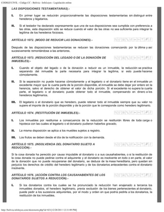 CODIGO CIVIL - Código CC - Bolivia - InfoLeyes - Legislación online
http://bolivia.infoleyes.com/shownorm.php?id=821[12/28/2011 12:31:09 PM]
LAS DISPOSICIONES TESTAMENTARIAS).-
I. En primer lugar se reducirán proporcionalmente las disposiciones testamentarias sin distinguir entre
herederos y legatarios.
II. Si el testador ha declarado expresamente que una de sus disposiciones sea cumplida con preferencia a
las otras, esta disposición sólo se reduce cuando el valor de las otras no sea suficiente para integrar la
legítima de los herederos forzosos.
ARTÍCULO 1072. (MODO DE REDUCIR LAS DONACIONES).-
Después de las disposiciones testamentarias se reducen las donaciones comenzando por la última y así
sucesivamente remontándose a las anteriores.
ARTÍCULO 1073. (REDUCCIÓN DEL LEGADO O DE LA DONACIÓN DE
INMUEBLES).-
I. Cuando el objeto del legado o de la donación a reducir es un inmueble, la reducción se practica
separando del inmueble la parte necesaria para integrar la legítima, si esto puede hacerse
cómodamente.
II. Si la separación no puede hacerse cómodamente y el legatario o el donatario tiene en el inmueble un
excedente mayor que la cuarta parte de la porción disponible, el inmueble se debe dejar por entero en la
herencia, salvo el derecho de obtener el valor de dicha porción. Si el excedente no supera la cuarta
parte, el legatario o el donatario puede obtener todo el inmueble, compensando en dinero a los
herederos legitimarios.
III. El legatario o el donatario que es heredero, puede retener todo el inmueble siempre que su valor no
supere el importe de la porción disponible y de la porción que le corresponde como heredero legitimario.
ARTÍCULO 1074. (RESTITUCIÓN DE INMUEBLES).-
I. Los inmuebles por restituirse a consecuencia de la reducción se restituirán libres de toda carga o
hipoteca con las cuales el legatario o el donatario pudieron haberlos gravado.
II. La misma disposición se aplica a los muebles sujetos a registro.
III. Los frutos se deben desde el día de la notificación con la demanda.
ARTÍCULO 1075. (INSOLVENCIA DEL DONATARIO SUJETO A
REDUCCIÓN).-
Si la cosa donada ha perecido por causa imputable al donatario o a sus causahabientes, o si la restitución de
la cosa donada no puede pedirse contra el adquirente y el donatario es insolvente en todo o en parte, el valor
de la donación que no puede recuperarse del donatario, se deduce de la masa hereditaria, pero quedan sin
perjuicio los derechos de crédito del heredero legitimario y de los donatarios antecedentes contra el donatario
insolvente.
ARTÍCULO 1076. (ACCIÓN CONTRA LOS CAUSAHABIENTES DE LOS
DONATARIOS SUJETOS A REDUCCIÓN).-
I. Si los donatarios contra los cuales se ha pronunciado la reducción han enajenado a terceros los
inmuebles donados, el heredero legitimario, previa exclusión de los bienes pertenecientes al donatario,
puede pedir a los sucesivos adquirentes, por el modo y orden en que podría pedirla a los donatarios, la
restitución de los inmuebles.
 
