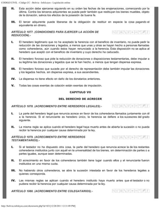 CODIGO CIVIL - Código CC - Bolivia - InfoLeyes - Legislación online
http://bolivia.infoleyes.com/shownorm.php?id=821[12/28/2011 12:31:09 PM]
II. Esta acción debe ejercerse siguiendo en su orden las fechas de las enajenaciones, comenzando por la
última. Contra los terceros adquirentes se puede pedir también que restituyan los bienes muebles, objeto
de la donación, salvos los efectos de la posesión de buena fe.
III. El tercer adquirente puede liberarse de la obligación de restituir en especie la cosa pagando el
equivalente en dinero.
ARTÍCULO 1077. (CONDICIONES PARA EJERCER LA ACCIÓN DE
REDUCCIÓN).-
I. El heredero legitimario que no ha aceptado la herencia con el beneficio de inventario, no puede pedir la
reducción de las donaciones y legados, a menos que unas y otras se hayan hecho a personas llamadas
como coherederos, aún cuando éstos hayan renunciado a la herencia. Esta disposición no se aplica al
heredero que aceptó con el beneficio de inventario y cuyo derecho ha caducado.
II. El heredero forzoso que pide la reducción de donaciones o disposiciones testamentarias, debe imputar a
su legítima las donaciones y legados que se le han hecho, a menos que tengan dispensa expresa.
III. El heredero forzoso que sucede por el derecho de representación debe también imputar las donaciones
y los legados hechos, sin dispensa expresa, a sus ascendientes.
IV. La dispensa no tiene efecto en daño de los donatarios anteriores.
V. Todas las cosas exentas de colación están exentas de imputación.
CAPITULO VII
DEL DERECHO DE ACRECER
ARTÍCULO 1078. (ACRECIMIENTO ENTRE HEREDEROS LEGALES).-
I. La parte del heredero legal que renuncia acrece en favor de los coherederos llamados juntamente con él
a la herencia. Si el renunciante es heredero único, la herencia se defiere a los sucesores del grado
siguiente.
II. La misma regla se aplica cuando el heredero legal haya muerto antes de abierta la sucesión o no pueda
recibir la herencia por cualquier causa determinada por la ley.
ARTÍCULO 1079. (ACRECIMIENTO ENTRE HEREDEROS
TESTAMENTARIOS).-
I. Si el testador no ha dispuesto otra cosa, la parte del heredero que renuncia acrece la de los restantes
coherederos instituidos junto con aquél en la universalidad de los bienes, sin determinación de partes o a
partes iguales, aunque sean determinadas.
II. El acrecimiento en favor de los coherederos también tiene lugar cuando ellos y el renunciante fueron
instituidos en una misma cuota.
III. No habiendo otros coherederos, se abre la sucesión intestada en favor de los herederos legales a
quienes corresponda.
IV. Las mismas reglas se aplican cuando el heredero instituido haya muerto antes que el testador o no
pudiera recibir la herencia por cualquier causa determinada por la ley.
ARTÍCULO 1080. (ACRECIMIENTO ENTRE COLEGATARIOS).-
 