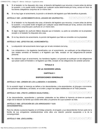 CODIGO CIVIL - Código CC - Bolivia - InfoLeyes - Legislación online
http://bolivia.infoleyes.com/shownorm.php?id=821[12/28/2011 12:31:09 PM]
I. Si el testador no ha dispuesto otra cosa, el derecho del legatario que renuncia o muere antes de abrirse
la sucesión, o no puede recibir el legado por cualquier causa determinada por la ley, acrece en favor de
los bienes colegatarios conjuntos de un mismo bien.
II. Si no hay lugar al acrecimiento, la porción o el derecho del legatario que falta beneficia al gravado.
ARTÍCULO 1081. (ACRECIMIENTO EN EL LEGADO DE USUFRUCTO).-
I. Si el testador no ha dispuesto otra cosa, el derecho del legatario que renuncia, o muere antes de abrirse
la sucesión, o no puede recibir el legado por cualquier causa determinada por la ley, acrece a los demás
colegatarios conjuntos para usufructo en un mismo bien.
II. Si algún legatario de usufructo fallece después que el testador, su parte se consolida con la propiedad,
excepto si el testador ha dispuesto otra cosa.
III. Si no hay derecho de acrecimiento, la porción del legatario que falta se consolida con la propiedad.
ARTÍCULO 1082. (EFECTOS DEL ACRECIMIENTO).-
I. La adquisición del acrecimiento tiene lugar por el solo ministerio de la ley.
II. Los coherederos o los legatarios beneficiados con el acrecimiento, se sustituyen en las obligaciones a
que estaba sometido el heredero o el legatario que falta, excepto en las obligaciones de carácter
personal.
III. No habiendo lugar al acrecimiento, los herederos legales o el gravado se sustituyen en las obligaciones
que pesan sobre el heredero o el legatario que falta, excepto en las obligaciones de carácter personal.
TITULO II
DE LA SUCESION LEGAL
CAPITULO I
DISPOSICIONES GENERALES
ARTÍCULO 1083. (ORDEN DE LOS LLAMADOS A SUCEDER).-
En la sucesión legal, la herencia se defiere a los descendientes, a los ascendientes, al cónyuge o conviviente,
a los parientes colaterales y al Estado, en el orden y según las reglas establecidas en el Título presente.
ARTÍCULO 1084. (TRATO JURÍDICO IGUALITARIO).-
A los descendientes, ascendientes y parientes colaterales se les defiere la herencia sin tener en cuenta el
origen de la relación de familia que existió entre ellos y la persona de cuya sucesión se trata.
ARTÍCULO 1085. (SITUACIÓN DE LOS ARROGADOS Y SUS
DESCENDIENTES).-
Para los efectos sucesores legados en el Código presente, el arrogado y sus descendientes forman parte de la
familia de sus arrogadores estableciéndose entre ellos una relación parental equiparada a la de la
consanguinidad.
ARTÍCULO 1086. (EXCLUSIÓN).-
 