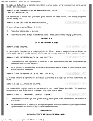 CODIGO CIVIL - Código CC - Bolivia - InfoLeyes - Legislación online
http://bolivia.infoleyes.com/shownorm.php?id=821[12/28/2011 12:31:09 PM]
En cada una de las líneas el pariente más próximo en grado excluye en la herencia al más lejano, salvo el
derecho de representación.
ARTÍCULO 1087. (CONCURRENCIA DE PARIENTES DE LA MISMA
LÍNEA Y EL MISMO GRADO).-
Los parientes de la misma línea y el mismo grado heredan por partes iguales, salvo lo dispuesto por los
artículos 1109 y 1110.
ARTÍCULO 1088. (REMISIÓN AL CÓDIGO DE FAMILIA).-
Se estará a lo que dispone el Código de familia.
1. Respecto al parentesco y su cómputo.
2. Respecto a la calidad de hijo, descendientes, padre y madre, ascendientes, cónyuge y conviviente.
CAPITULO II
DE LA REPRESENTACION
ARTÍCULO 1089. (NOCIÓN).-
La representación hace subintrar a los descendientes en el lugar y grado de su ascendiente cuando éste sea
desheredado, indigno de suceder, renuncie a la herencia o premuera a la persona de cuya sucesión se trata.
ARTÍCULO 1090. (REPRESENTACIÓN EN LÍNEA DIRECTA).-
I. La representación tiene lugar hasta lo infinito en la línea directa favoreciendo a los descendientes que
tuvieren los hijos adoptivos del difunto.
II. No se reconoce la representación a favor de los ascendientes; el más próximo en cada una de las líneas
excluye siempre al más lejano.
ARTÍCULO 1091. (REPRESENTACIÓN EN LÍNEA COLATERAL).-
En la línea colateral la representación tiene lugar favoreciendo a los hijos que tuvieren los hermanos del
difunto.
ARTÍCULO 1092. (LLAMAMIENTO DIRECTO).-
Los descendientes pueden suceder por representación, aún cuando hayan renunciado a la herencia del
representante, o sean desheredados, incapaces o indignos de suceder a éste.
ARTÍCULO 1093. (EXTENSIÓN DEL DERECHO; DIVISIÓN).-
I. La representación tiene lugar sean iguales o desiguales el grado de los descendientes y su número en
cada estirpe.
II. En la representación, la herencia se divide por estirpes de modo que lo heredado por el representante o
representantes no exceda a lo que pudo heredar el representado.
CAPITULO III
DE LA SUCESION DE LOS DESCENDIENTES
 