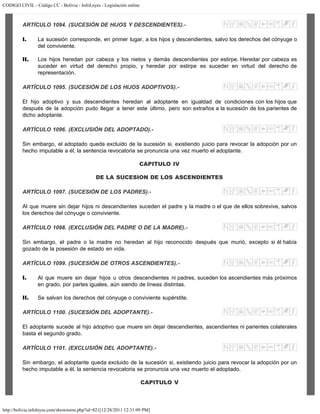 CODIGO CIVIL - Código CC - Bolivia - InfoLeyes - Legislación online
http://bolivia.infoleyes.com/shownorm.php?id=821[12/28/2011 12:31:09 PM]
ARTÍCULO 1094. (SUCESIÓN DE HIJOS Y DESCENDIENTES).-
I. La sucesión corresponde, en primer lugar, a los hijos y descendientes, salvo los derechos del cónyuge o
del conviviente.
II. Los hijos heredan por cabeza y los nietos y demás descendientes por estirpe. Heredar por cabeza es
suceder en virtud del derecho propio, y heredar por estirpe es suceder en virtud del derecho de
representación.
ARTÍCULO 1095. (SUCESIÓN DE LOS HIJOS ADOPTIVOS).-
El hijo adoptivo y sus descendientes heredan al adoptante en igualdad de condiciones con los hijos que
después de la adopción pudo llegar a tener este último, pero son extraños a la sucesión de los parientes de
dicho adoptante.
ARTÍCULO 1096. (EXCLUSlÓN DEL ADOPTADO).-
Sin embargo, el adoptado queda excluido de la sucesión si, existiendo juicio para revocar la adopción por un
hecho imputable a él, la sentencia revocatoria se pronuncia una vez muerto el adoptante.
CAPITULO IV
DE LA SUCESION DE LOS ASCENDIENTES
ARTÍCULO 1097. (SUCESIÓN DE LOS PADRES).-
Al que muere sin dejar hijos ni descendientes suceden el padre y la madre o el que de ellos sobrevive, salvos
los derechos del cónyuge o conviviente.
ARTÍCULO 1098. (EXCLUSIÓN DEL PADRE O DE LA MADRE).-
Sin embargo, el padre o la madre no heredan al hijo reconocido después que murió, excepto si él había
gozado de la posesión de estado en vida.
ARTÍCULO 1099. (SUCESIÓN DE OTROS ASCENDIENTES).-
I. Al que muere sin dejar hijos u otros descendientes ni padres, suceden los ascendientes más próximos
en grado, por partes iguales, aún siendo de líneas distintas.
II. Se salvan los derechos del cónyuge o conviviente supérstite.
ARTÍCULO 1100. (SUCESIÓN DEL ADOPTANTE).-
El adoptante sucede al hijo adoptivo que muere sin dejar descendientes, ascendientes ni parientes colaterales
basta el segundo grado.
ARTÍCULO 1101. (EXCLUSIÓN DEL ADOPTANTE).-
Sin embargo, el adoptante queda excluido de la sucesión si, existiendo juicio para revocar la adopción por un
hecho imputable a él, la sentencia revocatoria se pronuncia una vez muerto el adoptado.
CAPITULO V
 