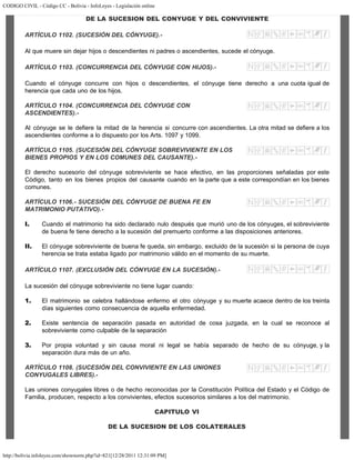 CODIGO CIVIL - Código CC - Bolivia - InfoLeyes - Legislación online
http://bolivia.infoleyes.com/shownorm.php?id=821[12/28/2011 12:31:09 PM]
DE LA SUCESION DEL CONYUGE Y DEL CONVIVIENTE
ARTÍCULO 1102. (SUCESIÓN DEL CÓNYUGE).-
Al que muere sin dejar hijos o descendientes ni padres o ascendientes, sucede el cónyuge.
ARTÍCULO 1103. (CONCURRENCIA DEL CÓNYUGE CON HIJOS).-
Cuando el cónyuge concurre con hijos o descendientes, el cónyuge tiene derecho a una cuota igual de
herencia que cada uno de los hijos.
ARTÍCULO 1104. (CONCURRENCIA DEL CÓNYUGE CON
ASCENDIENTES).-
Al cónyuge se le defiere la mitad de la herencia si concurre con ascendientes. La otra mitad se defiere a los
ascendientes conforme a lo dispuesto por los Arts. 1097 y 1099.
ARTÍCULO 1105. (SUCESIÓN DEL CÓNYUGE SOBREVIVIENTE EN LOS
BIENES PROPIOS Y EN LOS COMUNES DEL CAUSANTE).-
El derecho sucesorio del cónyuge sobreviviente se hace efectivo, en las proporciones señaladas por este
Código, tanto en los bienes propios del causante cuando en la parte que a este correspondían en los bienes
comunes.
ARTÍCULO 1106.- SUCESlÓN DEL CÓNYUGE DE BUENA FE EN
MATRIMONIO PUTATIVO).-
I. Cuando el matrimonio ha sido declarado nulo después que murió uno de los cónyuges, el sobreviviente
de buena fe tiene derecho a la sucesión del premuerto conforme a las disposiciones anteriores.
II. El cónyuge sobreviviente de buena fe queda, sin embargo, excluido de la sucesión si la persona de cuya
herencia se trata estaba ligado por matrimonio válido en el momento de su muerte.
ARTÍCULO 1107. (EXCLUSIÓN DEL CÓNYUGE EN LA SUCESIÓN).-
La sucesión del cónyuge sobreviviente no tiene lugar cuando:
1. El matrimonio se celebra hallándose enfermo el otro cónyuge y su muerte acaece dentro de los treinta
días siguientes como consecuencia de aquella enfermedad.
2. Existe sentencia de separación pasada en autoridad de cosa juzgada, en la cual se reconoce al
sobreviviente como culpable de la separación
3. Por propia voluntad y sin causa moral ni legal se había separado de hecho de su cónyuge, y la
separación dura más de un año.
ARTÍCULO 1108. (SUCESIÓN DEL CONVIVIENTE EN LAS UNIONES
CONYUGALES LIBRES).-
Las uniones conyugales libres o de hecho reconocidas por la Constitución Política del Estado y el Código de
Familia, producen, respecto a los convivientes, efectos sucesorios similares a los del matrimonio.
CAPITULO VI
DE LA SUCESION DE LOS COLATERALES
 