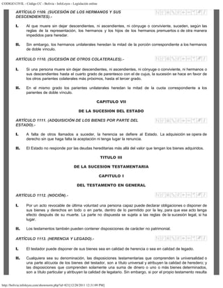 CODIGO CIVIL - Código CC - Bolivia - InfoLeyes - Legislación online
http://bolivia.infoleyes.com/shownorm.php?id=821[12/28/2011 12:31:09 PM]
ARTÍCULO 1109. (SUCESIÓN DE LOS HERMANOS Y SUS
DESCENDIENTES).-
I. Al que muere sin dejar descendientes, ni ascendientes, ni cónyuge o conviviente, suceden, según las
reglas de la representación, los hermanos y los hijos de los hermanos premuertos o de otra manera
impedidos para heredar.
II. Sin embargo, los hermanos unilaterales heredan la mitad de la porción correspondiente a los hermanos
de doble vínculo.
ARTÍCULO 1110. (SUCESIÓN DE OTROS COLATERALES).-
I. Si una persona muere sin dejar descendientes, ni ascendientes, ni cónyuge o conviviente, ni hermanos o
sus descendientes hasta el cuarto grado de parentesco con el de cujus, la sucesión se hace en favor de
los otros parientes colaterales más próximos, hasta el tercer grado.
II. En el mismo grado los parientes unilaterales heredan la mitad de la cuota correspondiente a los
parientes de doble vínculo.
CAPITULO VII
DE LA SUCESION DEL ESTADO
ARTÍCULO 1111. (ADQUISICIÓN DE LOS BIENES POR PARTE DEL
ESTADO).-
I. A falta de otros llamados a suceder, la herencia se defiere al Estado. La adquisición se opera de
derecho sin que haga falta la aceptación ni tenga lugar la renuncia.
II. El Estado no responde por las deudas hereditarias más allá del valor que tengan los bienes adquiridos.
TITULO III
DE LA SUCESION TESTAMENTARIA
CAPITULO I
DEL TESTAMENTO EN GENERAL
ARTÍCULO 1112. (NOCIÓN).-
I. Por un acto revocable de última voluntad una persona capaz puede declarar obligaciones o disponer de
sus bienes y derechos en todo o en parte, dentro de lo permitido por la ley, para que ese acto tenga
efecto después de su muerte. La parte no dispuesta se sujeta a las reglas de la sucesión legal, si ha
lugar.
II. Los testamentos también pueden contener disposiciones de carácter no patrimonial.
ARTÍCULO 1113. (HERENCIA Y LEGADO).-
I. El testador puede disponer de sus bienes sea en calidad de herencia o sea en calidad de legado.
II. Cualquiera sea su denominación, las disposiciones testamentarias que comprenden la universalidad o
una parte alícuota de los bienes del testador, son a título universal y atribuyen la calidad de heredero; y
las disposiciones que comprenden solamente una suma de dinero o uno o más bienes determinados,
son a título particular y atribuyen la calidad de legatario. Sin embargo, si por el propio testamento resulta
 