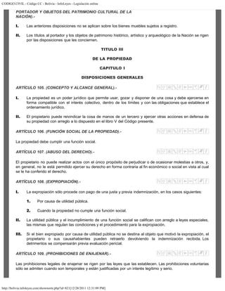 CODIGO CIVIL - Código CC - Bolivia - InfoLeyes - Legislación online
http://bolivia.infoleyes.com/shownorm.php?id=821[12/28/2011 12:31:09 PM]
PORTADOR Y OBJETOS DEL PATRIMONIO CULTURAL DE LA
NACIÓN).-
I. Las anteriores disposiciones no se aplican sobre los bienes muebles sujetos a registro.
II. Los títulos al portador y los objetos de patrimonio histórico, artístico y arqueológico de la Nación se rigen
por las disposiciones que les conciernen.
TITULO III
DE LA PROPIEDAD
CAPITULO I
DISPOSICIONES GENERALES
ARTÍCULO 105. (CONCEPTO Y ALCANCE GENERAL).-
I. La propiedad es un poder jurídico que permite usar, gozar y disponer de una cosa y debe ejercerse en
forma compatible con el interés colectivo, dentro de los límites y con las obligaciones que establece el
ordenamiento jurídico.
II. El propietario puede reivindicar la cosa de manos de un tercero y ejercer otras acciones en defensa de
su propiedad con arreglo a lo dispuesto en el libro V del Código presente.
ARTÍCULO 106. (FUNCIÓN SOCIAL DE LA PROPIEDAD).-
La propiedad debe cumplir una función social.
ARTÍCULO 107. (ABUSO DEL DERECHO).-
El propietario no puede realizar actos con el único propósito de perjudicar o de ocasionar molestias a otros, y,
en general, no le está permitido ejercer su derecho en forma contraria al fin económico o social en vista al cual
se le ha conferido el derecho.
ARTÍCULO 108. (EXPROPIACIÓN).-
I. La expropiación sólo procede con pago de una justa y previa indemnización, en los casos siguientes:
1. Por causa de utilidad pública.
2. Cuando la propiedad no cumple una función social.
II. La utilidad pública y el incumplimiento de una función social se califican con arreglo a leyes especiales,
las mismas que regulan las condiciones y el procedimiento para la expropiación.
III. Si el bien expropiado por causa de utilidad pública no se destina al objeto que motivó la expropiación, el
propietario o sus causahabientes pueden retraerlo devolviendo la indemnización recibida. Los
detrimentos se compensarán previa evaluación pericial.
ARTÍCULO 109. (PROHIBICIONES DE ENAJENAR).-
Las prohibiciones legales de enajenar se rigen por las leyes que las establecen. Las prohibiciones voluntarias
sólo se admiten cuando son temporales y están justificadas por un interés legítimo y serio.
 