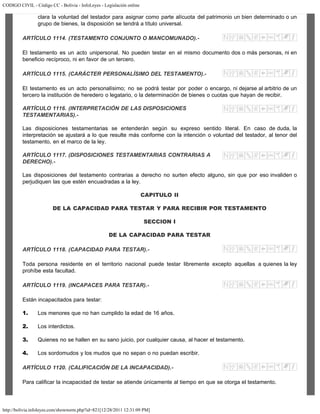 CODIGO CIVIL - Código CC - Bolivia - InfoLeyes - Legislación online
http://bolivia.infoleyes.com/shownorm.php?id=821[12/28/2011 12:31:09 PM]
clara la voluntad del testador para asignar como parte alícuota del patrimonio un bien determinado o un
grupo de bienes, la disposición se tendrá a título universal.
ARTÍCULO 1114. (TESTAMENTO CONJUNTO O MANCOMUNADO).-
El testamento es un acto unipersonal. No pueden testar en el mismo documento dos o más personas, ni en
beneficio recíproco, ni en favor de un tercero.
ARTÍCULO 1115. (CARÁCTER PERSONALÍSIMO DEL TESTAMENTO).-
El testamento es un acto personalísimo; no se podrá testar por poder o encargo, ni dejarse al arbitrio de un
tercero la institución de heredero o legatario, o la determinación de bienes o cuotas que hayan de recibir.
ARTÍCULO 1116. (INTERPRETAClÓN DE LAS DISPOSICIONES
TESTAMENTARIAS).-
Las disposiciones testamentarias se entenderán según su expreso sentido literal. En caso de duda, la
interpretación se ajustará a lo que resulte más conforme con la intención o voluntad del testador, al tenor del
testamento, en el marco de la ley.
ARTÍCULO 1117. (DISPOSICIONES TESTAMENTARIAS CONTRARIAS A
DERECHO).-
Las disposiciones del testamento contrarias a derecho no surten efecto alguno, sin que por eso invaliden o
perjudiquen las que estén encuadradas a la ley.
CAPITULO II
DE LA CAPACIDAD PARA TESTAR Y PARA RECIBIR POR TESTAMENTO
SECCION I
DE LA CAPACIDAD PARA TESTAR
ARTÍCULO 1118. (CAPACIDAD PARA TESTAR).-
Toda persona residente en el territorio nacional puede testar libremente excepto aquellas a quienes la ley
prohíbe esta facultad.
ARTÍCULO 1119. (INCAPACES PARA TESTAR).-
Están incapacitados para testar:
1. Los menores que no han cumplido la edad de 16 años.
2. Los interdictos.
3. Quienes no se hallen en su sano juicio, por cualquier causa, al hacer el testamento.
4. Los sordomudos y los mudos que no sepan o no puedan escribir.
ARTÍCULO 1120. (CALIFICACIÓN DE LA INCAPACIDAD).-
Para calificar la incapacidad de testar se atiende únicamente al tiempo en que se otorga el testamento.
 
