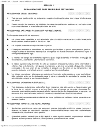 CODIGO CIVIL - Código CC - Bolivia - InfoLeyes - Legislación online
http://bolivia.infoleyes.com/shownorm.php?id=821[12/28/2011 12:31:09 PM]
SECCION II
DE LA CAPACIDAD PARA RECIBIR POR TESTAMENTO
ARTÍCULO 1121. (REGLA GENERAL).-
I. Toda persona puede recibir por testamento, excepto si está desheredada o es incapaz o indigna para
ese efecto.
II. Pueden también ser herederos los hospitales, las casas de enseñanza o beneficencia y las instituciones
o personas colectivas, si no se hallan prohibidas por la ley.
ARTÍCULO 1122. (INCAPACES PARA RECIBIR POR TESTAMENTO).-
Son incapaces para recibir por testamento:
1. Los que no estén concebidos al morir el testador y los concebidos que no nacen con vida. Se exceptúa
el caso previsto en el parágrafo III del artículo 1008.
2. Los indignos o desheredados por declaración judicial.
3. Cualesquiera entidades o instituciones no permitidas por las leyes o que no sean personas jurídicas,
excepto cuando el testamento disponga que se organice una nueva corporación o fundación, sujeta al
correspondiente trámite legal.
4. El notario y los testigos del testamento; la persona que a ruego lo escribe y el intérprete; el cónyuge, los
descendientes, ascendientes y hermanos de los mismos.
5. El médico o profesional y el ministro del culto que asistieron al testador durante su última enfermedad, si
entonces hizo su testamento, y en iguales circunstancias la iglesia o comunidad a la que dicho ministro
pertenezca, y los que vivan en su compañía; el abogado que lo asistió en su otorgamiento, y los
parientes indicados en el artículo anterior, excepto si son herederos legales.
6. Los tutores o curadores y albaceas y sus parientes en los grados arriba previstos, a no ser que hubieran
sido instituidos antes de la designación para el cargo o después de aprobadas la cuentas de su
administración, excepto si son herederos legales.
ARTÍCULO 1123. (PERSONAS INTERPUESTAS).-
I. Toda disposición testamentaria en beneficio de un incapaz es nula, aún cuando se haya simulado bajo
la forma de un contrato oneroso y se haya hecho bajo el nombre de personas interpuestas. Son
reputadas personas interpuestas, para este efecto, los ascendientes, los descendientes, el cónyuge y los
hermanos de la persona incapaz, salvando los casos contemplados en el artículo precedente.
II. Las personas interpuestas deberán devolver los frutos percibidos de los bienes, desde que entraron en
posesión de ellos.
ARTÍCULO 1124. (OTROS CASOS DE INCAPACIDAD).-
I. Son también incapaces de recibir por testamento quienes, designados en él como tutores, curadores o
albaceas, no hayan, sin justo motivo, aceptado o desempeñado el cargo, o por mala conducta hayan
sido separados judicialmente de su ejercicio.
II. Igualmente quienes, llamados por la ley a ejercer la tutela legítima, hubieran sin justo motivo rehusado
ejercerla, son incapaces de heredar a los incapaces de quienes debían ser tutores.
 