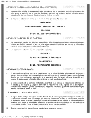 CODIGO CIVIL - Código CC - Bolivia - InfoLeyes - Legislación online
http://bolivia.infoleyes.com/shownorm.php?id=821[12/28/2011 12:31:09 PM]
ARTÍCULO 1125. (DECLARACIÓN JUDICIAL DE LA INCAPACIDAD).-
I. La declaración judicial de incapacidad debe promoverse por el interesado legítimo, dentro de los dos
años desde la posesión de la herencia. Quedarán salvados los contratos que en el ínterin hubiesen
afectado a los bienes, si es que el otro contratante obró de buena fe.
II. El incapaz en todo caso resarcirá a los otros herederos por los daños causados.
CAPITULO III
DE LAS DIVERSAS CLASES DE TESTAMENTOS
SECCION I
DE LAS CLASES DE TESTAMENTOS
ARTÍCULO 1126. (CLASES DE TESTAMENTOS).-
I. Los testamentos pueden ser solemnes y especiales: solemne es el que se celebra con las formalidades
exigidas por la ley; especial, el que no exige otros requisitos, bastando que conste la voluntad del
otorgante en los casos determinados que la ley señala.
II. Los testamentos solemnes pueden ser cerrados o abiertos.
SECCION II
DE LOS TESTAMENTOS SOLEMNES
SUBSECCION I
DE LOS TESTAMENTOS CERRADOS
ARTÍCULO 1127. (FORMALIDADES).-
I. El testamento cerrado se escribe en papel común por el mismo testador quien, después de firmarlo y
cerrarlo, en una cubierta, personalmente la entregará al notario ante tres testigos vecinos manifestando
de viva voz que contiene su testamento; si el testamento está hecho en máquina de escribir o por
persona de su confianza, el testador deberá rubricar en cada una de sus hojas.
II. El notario, establecida la identidad del testador, extenderá en la cubierta el otorgamiento, lo firmará con
el testador y los testigos, y luego de transcribir el otorgamiento en su registro con la descripción o
características del sobre y sello, labrará el acta respectiva firmándola igualmente con el testador y los
testigos, después de leerles su tenor.
ARTÍCULO 1128. (OTRAS FORMALIDADES).-
I. Si alguno de los testigos no supiere escribir, firmará otro de los testigos por él y aún por el testador que
se hallare en el mismo caso. Dos testigos por lo menos deben saber escribir. El testador hará constar si
el testamento está o no escrito, firmado y rubricadas sus hojas por él; en caso de no haberlo firmado por
no saber o no poder, lo manifestará en el acto de entrega declarando el motivo, y si está enterado de
todo su tenor, de todo lo cual se dejará constancia en el acta del otorgamiento.
II. Quienes no sepan o no puedan leer no podrán hacer testamento cerrado.
 