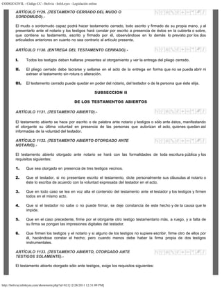 CODIGO CIVIL - Código CC - Bolivia - InfoLeyes - Legislación online
http://bolivia.infoleyes.com/shownorm.php?id=821[12/28/2011 12:31:09 PM]
ARTÍCULO 1129. (TESTAMENTO CERRADO DEL MUDO O
SORDOMUDO).-
El mudo o sordomudo capaz podrá hacer testamento cerrado, todo escrito y firmado de su propia mano, y al
presentarlo ante el notario y los testigos hará constar por escrito a presencia de éstos en la cubierta o sobre,
que contiene su testamento, escrito y firmado por él, observándose en lo demás lo previsto por los dos
articulados anteriores en cuanto no sea contrario al artículo presente.
ARTÍCULO 1130. (ENTREGA DEL TESTAMENTO CERRADO).-
I. Todos los testigos deben hallarse presentes al otorgamiento y ver la entrega del pliego cerrado.
II. El pliego cerrado debe lacrarse y sellarse en el acto de la entrega en forma que no se pueda abrir ni
extraer el testamento sin rotura o alteración.
III. El testamento cerrado puede quedar en poder del notario, del testador o de la persona que éste elija.
SUBSECCION II
DE LOS TESTAMENTOS ABIERTOS
ARTÍCULO 1131. (TESTAMENTO ABIERTO).-
El testamento abierto se hace por escrito o de palabra ante notario y testigos o sólo ante éstos, manifestando
el otorgante su última voluntad en presencia de las personas que autorizan el acto, quienes quedan así
informadas de la voluntad del testador.
ARTÍCULO 1132. (TESTAMENTO ABIERTO OTORGADO ANTE
NOTARIO).-
El testamento abierto otorgado ante notario se hará con las formalidades de toda escritura pública y los
requisitos siguientes:
1. Que sea otorgado en presencia de tres testigos vecinos.
2. Que el testador, si no presentare escrito el testamento, dicte personalmente sus cláusulas al notario o
éste lo escriba de acuerdo con la voluntad expresada del testador en el acto.
3. Que en todo caso se lea en voz alta el contenido del testamento ante el testador y los testigos y firmen
todos en el mismo acto.
4. Que si el testador no sabe o no puede firmar, se deje constancia de este hecho y de la causa que le
impide.
5. Que en el caso precedente, firme por el otorgante otro testigo testamentario más, a ruego, y a falta de
su firma se pongan las impresiones digitales del testador.
6. Que firmen los testigos y el notario y si alguno de los testigos no supiere escribir, firme otro de ellos por
él, haciéndose constar el hecho; pero cuando menos debe haber la firma propia de dos testigos
instrumentales.
ARTÍCULO 1133. (TESTAMENTO ABIERTO, OTORGADO ANTE
TESTIGOS SOLAMENTE).-
El testamento abierto otorgado sólo ante testigos, exige los requisitos siguientes:
 