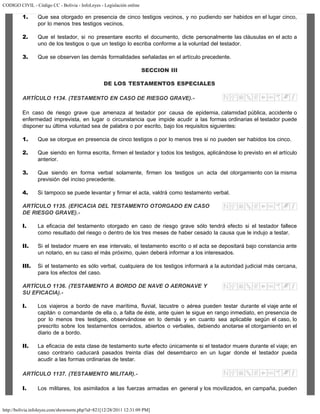 CODIGO CIVIL - Código CC - Bolivia - InfoLeyes - Legislación online
http://bolivia.infoleyes.com/shownorm.php?id=821[12/28/2011 12:31:09 PM]
1. Que sea otorgado en presencia de cinco testigos vecinos, y no pudiendo ser habidos en el lugar cinco,
por lo menos tres testigos vecinos.
2. Que el testador, si no presentare escrito el documento, dicte personalmente las cláusulas en el acto a
uno de los testigos o que un testigo lo escriba conforme a la voluntad del testador.
3. Que se observen las demás formalidades señaladas en el artículo precedente.
SECCION III
DE LOS TESTAMENTOS ESPECIALES
ARTÍCULO 1134. (TESTAMENTO EN CASO DE RIESGO GRAVE).-
En caso de riesgo grave que amenaza al testador por causa de epidemia, calamidad pública, accidente o
enfermedad imprevista, en lugar o circunstancia que impide acudir a las formas ordinarias el testador puede
disponer su última voluntad sea de palabra o por escrito, bajo los requisitos siguientes:
1. Que se otorgue en presencia de cinco testigos o por lo menos tres si no pueden ser habidos los cinco.
2. Que siendo en forma escrita, firmen el testador y todos los testigos, aplicándose lo previsto en el artículo
anterior.
3. Que siendo en forma verbal solamente, firmen los testigos un acta del otorgamiento con la misma
previsión del inciso precedente.
4. Si tampoco se puede levantar y firmar el acta, valdrá como testamento verbal.
ARTÍCULO 1135. (EFICACIA DEL TESTAMENTO OTORGADO EN CASO
DE RIESGO GRAVE).-
I. La eficacia del testamento otorgado en caso de riesgo grave sólo tendrá efecto si el testador fallece
como resultado del riesgo o dentro de los tres meses de haber cesado la causa que le indujo a testar.
II. Si el testador muere en ese intervalo, el testamento escrito o el acta se depositará bajo constancia ante
un notario, en su caso el más próximo, quien deberá informar a los interesados.
III. Si el testamento es sólo verbal, cualquiera de los testigos informará a la autoridad judicial más cercana,
para los efectos del caso.
ARTÍCULO 1136. (TESTAMENTO A BORDO DE NAVE O AERONAVE Y
SU EFICACIA).-
I. Los viajeros a bordo de nave marítima, fluvial, lacustre o aérea pueden testar durante el viaje ante el
capitán o comandante de ella o, a falta de éste, ante quien le sigue en rango inmediato, en presencia de
por lo menos tres testigos, observándose en lo demás y en cuanto sea aplicable según el caso, lo
prescrito sobre los testamentos cerrados, abiertos o verbales, debiendo anotarse el otorgamiento en el
diario de a bordo.
II. La eficacia de esta clase de testamento surte efecto únicamente si el testador muere durante el viaje; en
caso contrario caducará pasados treinta días del desembarco en un lugar donde el testador pueda
acudir a las formas ordinarias de testar.
ARTÍCULO 1137. (TESTAMENTO MILITAR).-
I. Los militares, los asimilados a las fuerzas armadas en general y los movilizados, en campaña, pueden
 