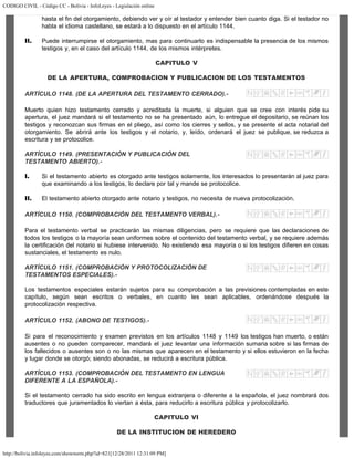 CODIGO CIVIL - Código CC - Bolivia - InfoLeyes - Legislación online
http://bolivia.infoleyes.com/shownorm.php?id=821[12/28/2011 12:31:09 PM]
hasta el fin del otorgamiento, debiendo ver y oír al testador y entender bien cuanto diga. Si el testador no
habla el idioma castellano, se estará a lo dispuesto en el artículo 1144.
II. Puede interrumpirse el otorgamiento, mas para continuarlo es indispensable la presencia de los mismos
testigos y, en el caso del artículo 1144, de los mismos intérpretes.
CAPITULO V
DE LA APERTURA, COMPROBACION Y PUBLICACION DE LOS TESTAMENTOS
ARTÍCULO 1148. (DE LA APERTURA DEL TESTAMENTO CERRADO).-
Muerto quien hizo testamento cerrado y acreditada la muerte, si alguien que se cree con interés pide su
apertura, el juez mandará si el testamento no se ha presentado aún, lo entregue el depositario, se reúnan los
testigos y reconozcan sus firmas en el pliego, así como los cierres y sellos, y se presente el acta notarial del
otorgamiento. Se abrirá ante los testigos y el notario, y, leído, ordenará el juez se publique, se reduzca a
escritura y se protocolice.
ARTÍCULO 1149. (PRESENTACIÓN Y PUBLICACIÓN DEL
TESTAMENTO ABIERTO).-
I. Si el testamento abierto es otorgado ante testigos solamente, los interesados lo presentarán al juez para
que examinando a los testigos, lo declare por tal y mande se protocolice.
II. El testamento abierto otorgado ante notario y testigos, no necesita de nueva protocolización.
ARTÍCULO 1150. (COMPROBACIÓN DEL TESTAMENTO VERBAL).-
Para el testamento verbal se practicarán las mismas diligencias, pero se requiere que las declaraciones de
todos los testigos o la mayoría sean uniformes sobre el contenido del testamento verbal, y se requiere además
la certificación del notario si hubiese intervenido. No existiendo esa mayoría o si los testigos difieren en cosas
sustanciales, el testamento es nulo.
ARTÍCULO 1151. (COMPROBACIÓN Y PROTOCOLIZACIÓN DE
TESTAMENTOS ESPECIALES).-
Los testamentos especiales estarán sujetos para su comprobación a las previsiones contempladas en este
capítulo, según sean escritos o verbales, en cuanto les sean aplicables, ordenándose después la
protocolización respectiva.
ARTÍCULO 1152. (ABONO DE TESTIGOS).-
Si para el reconocimiento y examen previstos en los artículos 1148 y 1149 los testigos han muerto, o están
ausentes o no pueden comparecer, mandará el juez levantar una información sumaria sobre si las firmas de
los fallecidos o ausentes son o no las mismas que aparecen en el testamento y si ellos estuvieron en la fecha
y lugar donde se otorgó; siendo abonadas, se reducirá a escritura pública.
ARTÍCULO 1153. (COMPROBACIÓN DEL TESTAMENTO EN LENGUA
DIFERENTE A LA ESPAÑOLA).-
Si el testamento cerrado ha sido escrito en lengua extranjera o diferente a la española, el juez nombrará dos
traductores que juramentados lo viertan a ésta, para reducirlo a escritura pública y protocolizarlo.
CAPITULO VI
DE LA INSTITUCION DE HEREDERO
 