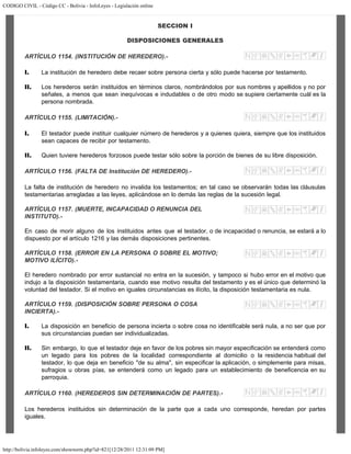 CODIGO CIVIL - Código CC - Bolivia - InfoLeyes - Legislación online
http://bolivia.infoleyes.com/shownorm.php?id=821[12/28/2011 12:31:09 PM]
SECCION I
DISPOSICIONES GENERALES
ARTÍCULO 1154. (INSTITUCIÓN DE HEREDERO).-
I. La institución de heredero debe recaer sobre persona cierta y sólo puede hacerse por testamento.
II. Los herederos serán instituidos en términos claros, nombrándolos por sus nombres y apellidos y no por
señales, a menos que sean inequívocas e indudables o de otro modo se supiere ciertamente cuál es la
persona nombrada.
ARTÍCULO 1155. (LIMITACIÓN).-
I. El testador puede instituir cualquier número de herederos y a quienes quiera, siempre que los instituidos
sean capaces de recibir por testamento.
II. Quien tuviere herederos forzosos puede testar sólo sobre la porción de bienes de su libre disposición.
ARTÍCULO 1156. (FALTA DE Institución DE HEREDERO).-
La falta de institución de heredero no invalida los testamentos; en tal caso se observarán todas las cláusulas
testamentarias arregladas a las leyes, aplicándose en lo demás las reglas de la sucesión legal.
ARTÍCULO 1157. (MUERTE, INCAPACIDAD O RENUNCIA DEL
INSTITUTO).-
En caso de morir alguno de los instituidos antes que el testador, o de incapacidad o renuncia, se estará a lo
dispuesto por el artículo 1216 y las demás disposiciones pertinentes.
ARTÍCULO 1158. (ERROR EN LA PERSONA O SOBRE EL MOTIVO;
MOTIVO ILÍCITO).-
El heredero nombrado por error sustancial no entra en la sucesión, y tampoco si hubo error en el motivo que
indujo a la disposición testamentaria, cuando ese motivo resulta del testamento y es el único que determinó la
voluntad del testador. Si el motivo en iguales circunstancias es ilícito, la disposición testamentaria es nula.
ARTÍCULO 1159. (DISPOSICIÓN SOBRE PERSONA O COSA
INCIERTA).-
I. La disposición en beneficio de persona incierta o sobre cosa no identificable será nula, a no ser que por
sus circunstancias puedan ser individualizadas.
II. Sin embargo, lo que el testador deje en favor de los pobres sin mayor especificación se entenderá como
un legado para los pobres de la localidad correspondiente al domicilio o la residencia habitual del
testador, lo que deja en beneficio "de su alma", sin especificar la aplicación, o simplemente para misas,
sufragios u obras pías, se entenderá como un legado para un establecimiento de beneficencia en su
parroquia.
ARTÍCULO 1160. (HEREDEROS SIN DETERMINACIÓN DE PARTES).-
Los herederos instituidos sin determinación de la parte que a cada uno corresponde, heredan por partes
iguales.
 