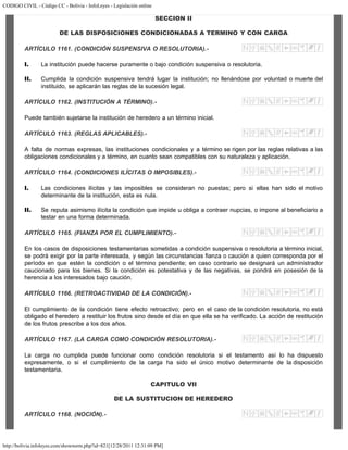 CODIGO CIVIL - Código CC - Bolivia - InfoLeyes - Legislación online
http://bolivia.infoleyes.com/shownorm.php?id=821[12/28/2011 12:31:09 PM]
SECCION II
DE LAS DISPOSICIONES CONDICIONADAS A TERMINO Y CON CARGA
ARTÍCULO 1161. (CONDICIÓN SUSPENSIVA O RESOLUTORIA).-
I. La institución puede hacerse puramente o bajo condición suspensiva o resolutoria.
II. Cumplida la condición suspensiva tendrá lugar la institución; no llenándose por voluntad o muerte del
instituido, se aplicarán las reglas de la sucesión legal.
ARTÍCULO 1162. (INSTITUCIÓN A TÉRMINO).-
Puede también sujetarse la institución de heredero a un término inicial.
ARTÍCULO 1163. (REGLAS APLICABLES).-
A falta de normas expresas, las instituciones condicionales y a término se rigen por las reglas relativas a las
obligaciones condicionales y a término, en cuanto sean compatibles con su naturaleza y aplicación.
ARTÍCULO 1164. (CONDICIONES ILÍCITAS O IMPOSIBLES).-
I. Las condiciones ilícitas y las imposibles se consideran no puestas; pero si ellas han sido el motivo
determinante de la institución, esta es nula.
II. Se reputa asimismo ilícita la condición que impide u obliga a contraer nupcias, o impone al beneficiario a
testar en una forma determinada.
ARTÍCULO 1165. (FIANZA POR EL CUMPLIMIENTO).-
En los casos de disposiciones testamentarias sometidas a condición suspensiva o resolutoria a término inicial,
se podrá exigir por la parte interesada, y según las circunstancias fianza o caución a quien corresponda por el
período en que estén la condición o el término pendiente; en caso contrario se designará un administrador
caucionado para los bienes. Si la condición es potestativa y de las negativas, se pondrá en posesión de la
herencia a los interesados bajo caución.
ARTÍCULO 1166. (RETROACTIVIDAD DE LA CONDICIÓN).-
El cumplimiento de la condición tiene efecto retroactivo; pero en el caso de la condición resolutoria, no está
obligado el heredero a restituir los frutos sino desde el día en que ella se ha verificado. La acción de restitución
de los frutos prescribe a los dos años.
ARTÍCULO 1167. (LA CARGA COMO CONDICIÓN RESOLUTORIA).-
La carga no cumplida puede funcionar como condición resolutoria si el testamento así lo ha dispuesto
expresamente, o si el cumplimiento de la carga ha sido el único motivo determinante de la disposición
testamentaria.
CAPITULO VII
DE LA SUSTITUCION DE HEREDERO
ARTÍCULO 1168. (NOCIÓN).-
 