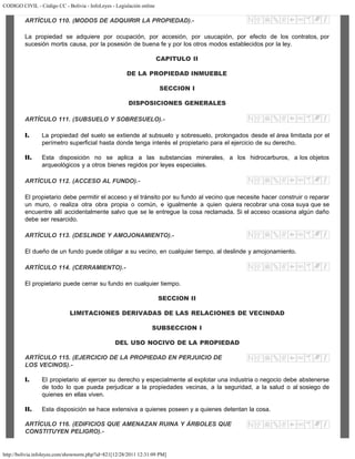 CODIGO CIVIL - Código CC - Bolivia - InfoLeyes - Legislación online
http://bolivia.infoleyes.com/shownorm.php?id=821[12/28/2011 12:31:09 PM]
ARTÍCULO 110. (MODOS DE ADQUIRIR LA PROPIEDAD).-
La propiedad se adquiere por ocupación, por accesión, por usucapión, por efecto de los contratos, por
sucesión mortis causa, por la posesión de buena fe y por los otros modos establecidos por la ley.
CAPITULO II
DE LA PROPIEDAD INMUEBLE
SECCION I
DISPOSICIONES GENERALES
ARTÍCULO 111. (SUBSUELO Y SOBRESUELO).-
I. La propiedad del suelo se extiende al subsuelo y sobresuelo, prolongados desde el área limitada por el
perímetro superficial hasta donde tenga interés el propietario para el ejercicio de su derecho.
II. Esta disposición no se aplica a las substancias minerales, a los hidrocarburos, a los objetos
arqueológicos y a otros bienes regidos por leyes especiales.
ARTÍCULO 112. (ACCESO AL FUNDO).-
El propietario debe permitir el acceso y el tránsito por su fundo al vecino que necesite hacer construir o reparar
un muro, o realiza otra obra propia o común, e igualmente a quien quiera recobrar una cosa suya que se
encuentre allí accidentalmente salvo que se le entregue la cosa reclamada. Si el acceso ocasiona algún daño
debe ser resarcido.
ARTÍCULO 113. (DESLINDE Y AMOJONAMIENTO).-
El dueño de un fundo puede obligar a su vecino, en cualquier tiempo, al deslinde y amojonamiento.
ARTÍCULO 114. (CERRAMIENTO).-
El propietario puede cerrar su fundo en cualquier tiempo.
SECCION II
LIMITACIONES DERIVADAS DE LAS RELACIONES DE VECINDAD
SUBSECCION I
DEL USO NOCIVO DE LA PROPIEDAD
ARTÍCULO 115. (EJERCICIO DE LA PROPIEDAD EN PERJUICIO DE
LOS VECINOS).-
I. El propietario al ejercer su derecho y especialmente al explotar una industria o negocio debe abstenerse
de todo lo que pueda perjudicar a la propiedades vecinas, a la seguridad, a la salud o al sosiego de
quienes en ellas viven.
II. Esta disposición se hace extensiva a quienes poseen y a quienes detentan la cosa.
ARTÍCULO 116. (EDIFICIOS QUE AMENAZAN RUINA Y ÁRBOLES QUE
CONSTITUYEN PELIGRO).-
 