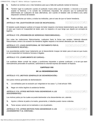 CODIGO CIVIL - Código CC - Bolivia - InfoLeyes - Legislación online
http://bolivia.infoleyes.com/shownorm.php?id=821[12/28/2011 12:31:09 PM]
I. Sustituir es nombrar uno o más herederos para que a falta del sustituido reciban la herencia.
II. Tendrán lugar la sustitución cuando el sustituido muera antes que el testador, o renuncie o no pueda
aceptar la herencia, o no cumpla las condiciones impuestas. Se presume que la sustitución fue
determinada por cualquiera de esas alternativas, aún cuando el testador sólo se refiere a una, salva
disposición contraria del testador.
III. Puede sustituirse por todos y a todos los instituidos, para el caso de que no fueran herederos.
ARTÍCULO 1169. (SUSTITUCIÓN EN CASO DE INCAPACIDAD).-
El testador puede designar sustituto al incapaz de testar respecto a los bienes testamentarios que le deje, para
el caso que muera en incapacidad de testar; pero no respecto a lo que tenga que dejarle por concepto de
legítima.
ARTÍCULO 1170. (PROHIBICIÓN DE HERENCIAS FIDEICOMISARIAS).-
Son nulas las instituciones fideicomisarias, cualquiera fuere la forma que revistan; habiendo cláusula
fideicomisaria, entran a la sucesión los herederos legales respecto a los bienes afectados por esa cláusula.
ARTÍCULO 1171. (CASO EXCEPCIONAL DE TESTAMENTO POR EL
DESCENDIENTE INCAPAZ).-
Los ascendientes podrán hacer testamento por el descendiente incapaz de testar para el caso en que muera
en tal incapacidad sin herederos forzosos ni legales.
ARTÍCULO 1172. (CUMPLIMIENTO DE CARGAS).-
Los sustitutos deben cumplir las cargas y condiciones impuestas a quienes sustituyen, a no ser que sean
esencialmente personales el sustituido, salvándose la voluntad expresa del testador al respecto.
CAPITULO VIII
DE LA DESHEREDACION
ARTÍCULO 1173. (MOTIVOS GENERALES DE DESHEREDACIÓN).-
Son justos motivos generales de desheredación:
1. Los señalados para la exclusión por indignidad en los casos 1 y 3 del artículo 1009.
2. Negar sin motivo legítimo la asistencia familiar.
ARTÍCULO 1174. (OTROS MOTIVOS PARA DESHEREDAR A LOS
DESCENDIENTES).-
Los motivos justos por los cuales se puede desheredar a los descendientes son, además:
1. Injuriar o infamar al padre o la madre, gravemente, o haberles puesto manos violentas.
2. Tener acceso carnal con la madrastra o con el padrastro.
ARTÍCULO 1175. (OTROS MOTIVOS PARA DESHEREDAR A LOS
ASCENDIENTES Y AL CÓNYUGE).-
 