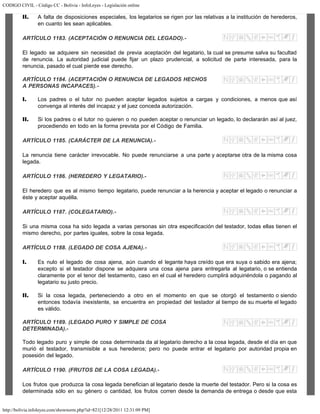 CODIGO CIVIL - Código CC - Bolivia - InfoLeyes - Legislación online
http://bolivia.infoleyes.com/shownorm.php?id=821[12/28/2011 12:31:09 PM]
II. A falta de disposiciones especiales, los legatarios se rigen por las relativas a la institución de herederos,
en cuanto les sean aplicables.
ARTÍCULO 1183. (ACEPTACIÓN O RENUNCIA DEL LEGADO).-
El legado se adquiere sin necesidad de previa aceptación del legatario, la cual se presume salva su facultad
de renuncia. La autoridad judicial puede fijar un plazo prudencial, a solicitud de parte interesada, para la
renuncia, pasado el cual pierde ese derecho.
ARTÍCULO 1184. (ACEPTACIÓN O RENUNCIA DE LEGADOS HECHOS
A PERSONAS INCAPACES).-
I. Los padres o el tutor no pueden aceptar legados sujetos a cargas y condiciones, a menos que así
convenga al interés del incapaz y el juez conceda autorización.
II. Si los padres o el tutor no quieren o no pueden aceptar o renunciar un legado, lo declararán así al juez,
procediendo en todo en la forma prevista por el Código de Familia.
ARTÍCULO 1185. (CARÁCTER DE LA RENUNCIA).-
La renuncia tiene carácter irrevocable. No puede renunciarse a una parte y aceptarse otra de la misma cosa
legada.
ARTÍCULO 1186. (HEREDERO Y LEGATARIO).-
El heredero que es al mismo tiempo legatario, puede renunciar a la herencia y aceptar el legado o renunciar a
éste y aceptar aquélla.
ARTÍCULO 1187. (COLEGATARIO).-
Si una misma cosa ha sido legada a varias personas sin otra especificación del testador, todas ellas tienen el
mismo derecho, por partes iguales, sobre la cosa legada.
ARTÍCULO 1188. (LEGADO DE COSA AJENA).-
I. Es nulo el legado de cosa ajena, aún cuando el legante haya creído que era suya o sabido era ajena;
excepto si el testador dispone se adquiera una cosa ajena para entregarla al legatario, o se entienda
claramente por el tenor del testamento, caso en el cual el heredero cumplirá adquiriéndola o pagando al
legatario su justo precio.
II. Si la cosa legada, perteneciendo a otro en el momento en que se otorgó el testamento o siendo
entonces todavía inexistente, se encuentra en propiedad del testador al tiempo de su muerte el legado
es válido.
ARTÍCULO 1189. (LEGADO PURO Y SIMPLE DE COSA
DETERMINADA).-
Todo legado puro y simple de cosa determinada da al legatario derecho a la cosa legada, desde el día en que
murió el testador, transmisible a sus herederos; pero no puede entrar el legatario por autoridad propia en
posesión del legado.
ARTÍCULO 1190. (FRUTOS DE LA COSA LEGADA).-
Los frutos que produzca la cosa legada benefician al legatario desde la muerte del testador. Pero si la cosa es
determinada sólo en su género o cantidad, los frutos corren desde la demanda de entrega o desde que esta
 