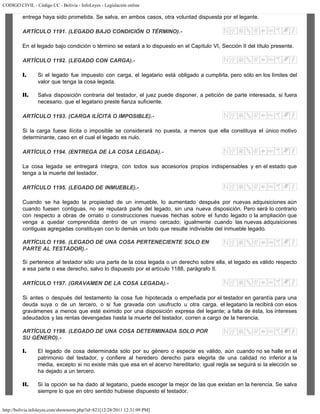 CODIGO CIVIL - Código CC - Bolivia - InfoLeyes - Legislación online
http://bolivia.infoleyes.com/shownorm.php?id=821[12/28/2011 12:31:09 PM]
entrega haya sido prometida. Se salva, en ambos casos, otra voluntad dispuesta por el legante.
ARTÍCULO 1191. (LEGADO BAJO CONDICIÓN O TÉRMINO).-
En el legado bajo condición o término se estará a lo dispuesto en el Capítulo VI, Sección II del título presente.
ARTÍCULO 1192. (LEGADO CON CARGA).-
I. Si el legado fue impuesto con carga, el legatario está obligado a cumplirla, pero sólo en los límites del
valor que tenga la cosa legada.
II. Salva disposición contraria del testador, el juez puede disponer, a petición de parte interesada, si fuera
necesario, que el legatario preste fianza suficiente.
ARTÍCULO 1193. (CARGA ILÍCITA O IMPOSIBLE).-
Si la carga fuese ilícita o imposible se considerará no puesta, a menos que ella constituya el único motivo
determinante, caso en el cual el legado es nulo.
ARTÍCULO 1194. (ENTREGA DE LA COSA LEGADA).-
La cosa legada se entregará íntegra, con todos sus accesorios propios indispensables y en el estado que
tenga a la muerte del testador.
ARTÍCULO 1195. (LEGADO DE INMUEBLE).-
Cuando se ha legado la propiedad de un inmueble, lo aumentado después por nuevas adquisiciones aún
cuando fuesen contiguas, no se reputará parte del legado, sin una nueva disposición. Pero será lo contrario
con respecto a obras de ornato o construcciones nuevas hechas sobre el fundo legado o la ampliación que
venga a quedar comprendida dentro de un mismo cercado; igualmente cuando las nuevas adquisiciones
contiguas agregadas constituyan con lo demás un todo que resulte indivisible del inmueble legado.
ARTÍCULO 1196. (LEGADO DE UNA COSA PERTENECIENTE SOLO EN
PARTE AL TESTADOR).-
Si pertenece al testador sólo una parte de la cosa legada o un derecho sobre ella, el legado es válido respecto
a esa parte o ese derecho, salvo lo dispuesto por el artículo 1188, parágrafo II.
ARTÍCULO 1197. (GRAVAMEN DE LA COSA LEGADA).-
Si antes o después del testamento la cosa fue hipotecada o empeñada por el testador en garantía para una
deuda suya o de un tercero, o si fue gravada con usufructo u otra carga, el legatario la recibirá con esos
gravámenes a menos que esté eximido por una disposición expresa del legante; a falta de ésta, los intereses
adeudados y las rentas devengadas hasta la muerte del testador, corren a cargo de la herencia.
ARTÍCULO 1198. (LEGADO DE UNA COSA DETERMINADA SOLO POR
SU GÉNERO).-
I. El legado de cosa determinada sólo por su género o especie es válido, aún cuando no se halle en el
patrimonio del testador, y confiere al heredero derecho para elegirla de una calidad no inferior a la
media, excepto si no existe más que esa en el acervo hereditario; igual regla se seguirá si la elección se
ha dejado a un tercero.
II. Si la opción se ha dado al legatario, puede escoger la mejor de las que existan en la herencia. Se salva
siempre lo que en otro sentido hubiese dispuesto el testador.
 
