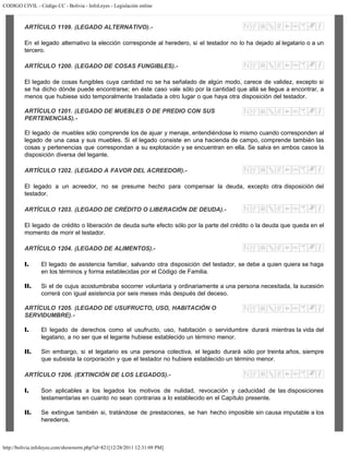 CODIGO CIVIL - Código CC - Bolivia - InfoLeyes - Legislación online
http://bolivia.infoleyes.com/shownorm.php?id=821[12/28/2011 12:31:09 PM]
ARTÍCULO 1199. (LEGADO ALTERNATIVO).-
En el legado alternativo la elección corresponde al heredero, si el testador no lo ha dejado al legatario o a un
tercero.
ARTÍCULO 1200. (LEGADO DE COSAS FUNGIBLES).-
El legado de cosas fungibles cuya cantidad no se ha señalado de algún modo, carece de validez, excepto si
se ha dicho dónde puede encontrarse; en éste caso vale sólo por la cantidad que allá se llegue a encontrar, a
menos que hubiese sido temporalmente trasladada a otro lugar o que haya otra disposición del testador.
ARTÍCULO 1201. (LEGADO DE MUEBLES O DE PREDIO CON SUS
PERTENENCIAS).-
El legado de muebles sólo comprende los de ajuar y menaje, entendiéndose lo mismo cuando corresponden al
legado de una casa y sus muebles. Si el legado consiste en una hacienda de campo, comprende también las
cosas y pertenencias que correspondan a su explotación y se encuentran en ella. Se salva en ambos casos la
disposición diversa del legante.
ARTÍCULO 1202. (LEGADO A FAVOR DEL ACREEDOR).-
El legado a un acreedor, no se presume hecho para compensar la deuda, excepto otra disposición del
testador.
ARTÍCULO 1203. (LEGADO DE CRÉDITO O LIBERACIÓN DE DEUDA).-
El legado de crédito o liberación de deuda surte efecto sólo por la parte del crédito o la deuda que queda en el
momento de morir el testador.
ARTÍCULO 1204. (LEGADO DE ALIMENTOS).-
I. El legado de asistencia familiar, salvando otra disposición del testador, se debe a quien quiera se haga
en los términos y forma establecidas por el Código de Familia.
II. Si el de cujus acostumbraba socorrer voluntaria y ordinariamente a una persona necesitada, la sucesión
correrá con igual asistencia por seis meses más después del deceso.
ARTÍCULO 1205. (LEGADO DE USUFRUCTO, USO, HABITACIÓN O
SERVIDUMBRE).-
I. El legado de derechos como el usufructo, uso, habitación o servidumbre durará mientras la vida del
legatario, a no ser que el legante hubiese establecido un término menor.
II. Sin embargo, si el legatario es una persona colectiva, el legado durará sólo por treinta años, siempre
que subsista la corporación y que el testador no hubiere establecido un término menor.
ARTÍCULO 1206. (EXTINCIÓN DE LOS LEGADOS).-
I. Son aplicables a los legados los motivos de nulidad, revocación y caducidad de las disposiciones
testamentarias en cuanto no sean contrarias a lo establecido en el Capítulo presente.
II. Se extingue también si, tratándose de prestaciones, se han hecho imposible sin causa imputable a los
herederos.
 