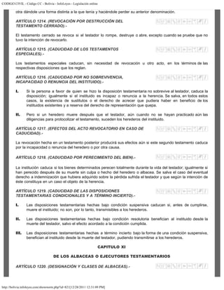 CODIGO CIVIL - Código CC - Bolivia - InfoLeyes - Legislación online
http://bolivia.infoleyes.com/shownorm.php?id=821[12/28/2011 12:31:09 PM]
otra dándole una forma distinta a la que tenía y haciéndole perder su anterior denominación.
ARTÍCULO 1214. (REVOCACIÓN POR DESTRUCCIÓN DEL
TESTAMENTO CERRADO).-
El testamento cerrado se revoca si el testador lo rompe, destruye o abre, excepto cuando se pruebe que no
tuvo la intención de revocarlo.
ARTÍCULO 1215. (CADUCIDAD DE LOS TESTAMENTOS
ESPECIALES).-
Los testamentos especiales caducan, sin necesidad de revocación u otro acto, en los términos de las
respectivas disposiciones que los reglan.
ARTÍCULO 1216. (CADUCIDAD POR NO SOBREVIVENCIA,
INCAPACIDAD O RENUNCIA DEL INSTITUIDO).-
I. Si la persona a favor de quien se hizo la disposición testamentaria no sobrevive al testador, caduca la
disposición; igualmente si el instituido es incapaz o renuncia a la herencia. Se salva, en todos estos
casos, la existencia de sustitutos o el derecho de acrecer que pudiera haber en beneficio de los
instituidos existentes y a reserva del derecho de representación que quepa.
II. Pero si un heredero muere después que el testador, aún cuando no se hayan practicado aún las
diligencias para protocolizar el testamento, suceden los herederos del instituido.
ARTÍCULO 1217. (EFECTOS DEL ACTO REVOCATORIO EN CASO DE
CADUCIDAD).-
La revocación hecha en un testamento posterior producirá sus efectos aún si este segundo testamento caduca
por la incapacidad o renuncia del heredero o por otra causa.
ARTÍCULO 1218. (CADUCIDAD POR PERECIMIENTO DEL BIEN).-
La institución caduca si los bienes determinados perecen totalmente durante la vida del testador; igualmente si
han perecido después de su muerte sin culpa o hecho del heredero o albacea. Se salva el caso del eventual
derecho a indemnización que hubiera adquirido sobre la pérdida sufrida el testador y que según la intención de
éste constituya en un caso el objeto de la herencia.
ARTÍCULO 1219. (CADUCIDAD DE LAS DISPOSICIONES
TESTAMENTARIAS CONDICIONALES Y A TÉRMINO INCIERTO).-
I. Las disposiciones testamentarias hechas bajo condición suspensiva caducan si, antes de cumplirse,
muere el instituido; no son, por lo tanto, transmisibles a los herederos.
II. Las disposiciones testamentarias hechas bajo condición resolutoria benefician al instituido desde la
muerte del testador, salvo el efecto acordado a la condición cumplida.
III. Las disposiciones testamentarias hechas a término incierto bajo la forma de una condición suspensiva,
benefician al instituido desde la muerte del testador, pudiendo transmitirse a los herederos.
CAPITULO XI
DE LOS ALBACEAS O EJECUTORES TESTAMENTARIOS
ARTÍCULO 1220. (DESIGNACIÓN Y CLASES DE ALBACEAS).-
 
