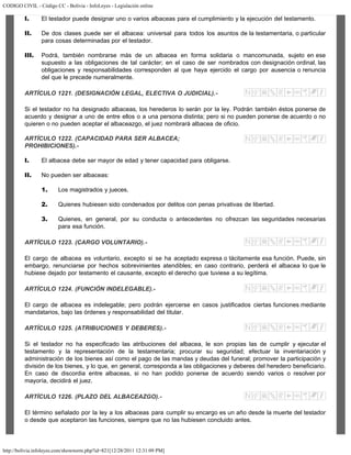 CODIGO CIVIL - Código CC - Bolivia - InfoLeyes - Legislación online
http://bolivia.infoleyes.com/shownorm.php?id=821[12/28/2011 12:31:09 PM]
I. El testador puede designar uno o varios albaceas para el cumplimiento y la ejecución del testamento.
II. De dos clases puede ser el albacea: universal para todos los asuntos de la testamentaria, o particular
para cosas determinadas por el testador.
III. Podrá, también nombrarse más de un albacea en forma solidaria o mancomunada, sujeto en ese
supuesto a las obligaciones de tal carácter; en el caso de ser nombrados con designación ordinal, las
obligaciones y responsabilidades corresponden al que haya ejercido el cargo por ausencia o renuncia
del que le precede numeralmente.
ARTÍCULO 1221. (DESIGNACIÓN LEGAL, ELECTIVA O JUDICIAL).-
Si el testador no ha designado albaceas, los herederos lo serán por la ley. Podrán también éstos ponerse de
acuerdo y designar a uno de entre ellos o a una persona distinta; pero si no pueden ponerse de acuerdo o no
quieren o no pueden aceptar el albaceazgo, el juez nombrará albacea de oficio.
ARTÍCULO 1222. (CAPACIDAD PARA SER ALBACEA;
PROHIBICIONES).-
I. El albacea debe ser mayor de edad y tener capacidad para obligarse.
II. No pueden ser albaceas:
1. Los magistrados y jueces.
2. Quienes hubiesen sido condenados por delitos con penas privativas de libertad.
3. Quienes, en general, por su conducta o antecedentes no ofrezcan las seguridades necesarias
para esa función.
ARTÍCULO 1223. (CARGO VOLUNTARIO).-
El cargo de albacea es voluntario, excepto si se ha aceptado expresa o tácitamente esa función. Puede, sin
embargo, renunciarse por hechos sobrevinientes atendibles; en caso contrario, perderá el albacea lo que le
hubiese dejado por testamento el causante, excepto el derecho que tuviese a su legítima.
ARTÍCULO 1224. (FUNCIÓN INDELEGABLE).-
El cargo de albacea es indelegable; pero podrán ejercerse en casos justificados ciertas funciones mediante
mandatarios, bajo las órdenes y responsabilidad del titular.
ARTÍCULO 1225. (ATRIBUCIONES Y DEBERES).-
Si el testador no ha especificado las atribuciones del albacea, le son propias las de cumplir y ejecutar el
testamento y la representación de la testamentaria; procurar su seguridad; efectuar la inventariación y
administración de los bienes así como el pago de las mandas y deudas del funeral; promover la participación y
división de los bienes, y lo que, en general, corresponda a las obligaciones y deberes del heredero beneficiario.
En caso de discordia entre albaceas, si no han podido ponerse de acuerdo siendo varios o resolver por
mayoría, decidirá el juez.
ARTÍCULO 1226. (PLAZO DEL ALBACEAZGO).-
El término señalado por la ley a los albaceas para cumplir su encargo es un año desde la muerte del testador
o desde que aceptaron las funciones, siempre que no las hubiesen concluido antes.
 