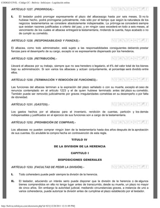 CODIGO CIVIL - Código CC - Bolivia - InfoLeyes - Legislación online
http://bolivia.infoleyes.com/shownorm.php?id=821[12/28/2011 12:31:09 PM]
ARTÍCULO 1227. (PRORROGA).-
I. El testador podrá prorrogar expresamente el plazo del albaceazgo hasta por seis meses. Si no lo
hubiese hecho, podrá prorrogarse judicialmente, más sólo por el tiempo que según la naturaleza de los
negocios testamentarios se considere absolutamente indispensable. La prórroga se concederá siempre
que existan razones justificadas a criterio del juez, y en ningún caso excederá en todo a seis meses, al
vencimiento de los cuales el albacea entregará la testamentaria, rindiendo la cuenta, haya acabado o no
de cumplir su cometido.
ARTÍCULO 1228. (RESPONSABILIDAD Y FIANZAS).-
El albacea, como todo administrador, está sujeto a las responsabilidades consiguientes debiendo prestar
fianzas para el desempeño de su cargo, excepto si es expresamente dispensado por los herederos.
ARTÍCULO 1229. (RETRIBUCIÓN).-
Llevará el albacea por su trabajo, siempre que no sea heredero o legatario, el 4% del valor total de los bienes
bajo su administración. Si son varios los albaceas y actúan conjuntamente, el porcentaje será dividido entre
ellos.
ARTÍCULO 1230. (TERMINACIÓN Y REMOCIÓN DE FUNCIONES).-
Las funciones del albacea terminan a la expiración del plazo señalado o con su muerte, excepto el caso de
renuncia contemplado en el artículo 1223 y el de quien hubiese terminado antes del plazo su cometido.
También puede ser removido judicialmente por graves irregularidades cometidas en su desempeño o por falta
de idoneidad.
ARTÍCULO 1231. (GASTOS).-
Los gastos hechos por el albacea para el inventario, rendición de cuentas, partición y los demás
indispensables y justificados en el ejercicio de sus funciones son a cargo de la testamentaria.
ARTÍCULO 1232. (PROHIBICIÓN DE COMPRAR).-
Los albaceas no pueden comprar ningún bien de la testamentaría hasta dos años después de la aprobación
de sus cuentas. Es anulable la compra hecha en contravención de esta regla.
TITULO IV
DE LA DIVISION DE LA HERENCIA
CAPITULO I
DISPOSICIONES GENERALES
ARTÍCULO 1233. (FACULTAD DE PEDIR LA DIVISIÓN).-
I. Todo coheredero puede pedir siempre la división de la herencia.
II. El testador, aduciendo un interés serio puede disponer que la división de la herencia o de algunos
bienes comprendidos en ella no tenga lugar antes de transcurrido, desde su muerte, un plazo no mayor
de cinco años. Sin embargo la autoridad judicial, mediando circunstancias graves, a instancia de uno a
varios coherederos, puede autorizar la división antes de cumplirse el plazo establecido por el testador.
 
