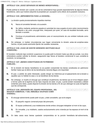 CODIGO CIVIL - Código CC - Bolivia - InfoLeyes - Legislación online
http://bolivia.infoleyes.com/shownorm.php?id=821[12/28/2011 12:31:09 PM]
ARTÍCULO 1234. (GOCE SEPARADO DE BIENES HEREDITARIOS).-
Puede pedirse la división aún cuando uno de los coherederos haya gozado separadamente de algunos bienes
hereditarios, salvo que hubiera adquirido la propiedad por usucapión como efecto de la posesión exclusiva.
ARTÍCULO 1235. (IMPEDIMENTOS PARA LA DIVISIÓN).-
I. La división queda provisionalmente impedida mientras:
1. Nazca el concebido llamado a la sucesión.
2. Se defina mediante sentencia pasada en autoridad de cosa juzgada el juicio sobre reconocimiento
de filiación o de unión conyugal libre, interpuesto por quien, en caso de resultado favorable, sería
llamado a suceder.
3. Concluya el procedimiento administrativo para el reconocimiento de una entidad instituida como
heredero.
II. Sin embargo, si median circunstancias que hagan conveniente la división antes de cumplirse estos
hechos, el juez puede autorizarla fijando las cautelas necesarias.
ARTÍCULO 1236. (CASO DE EXISTIR HEREDERO INSTITUIDO BAJO
CONDICIÓN).-
El heredero instituido bajo condición suspensiva no puede pedir la división hasta que ella se cumpla. Los otros
coherederos pueden solicitar la división, asegurando bajo fianza al heredero condicional lo que, cumplida la
condición, le corresponda.
ARTÍCULO 1237. (BIENES CONSTITUIDOS EN PATRIMONIO
FAMILlAR).-
I. En la división de bienes hereditarios no se pueden comprender los bienes constituidos en patrimonio
familiar hasta que el último de los beneficiarios menores llegue a la mayoridad.
II. El juez, a pedido de parte interesada, puede otorgar se indemnice por el aplazamiento de la división a
aquellos que no habitan la casa o no se beneficien de los bienes.
III. Sin embargo, si muerto el cónyuge que constituyó el patrimonio, los bienes que en él se integran pasan
a formar parte de la legítima de los hijos mayores de edad, el juez, cuando existen necesidad y utilidad
evidentes para éstos, puede disponer la división de los bienes a fin de que obtengan la cuota de legítima
que les corresponde.
ARTÍCULO 1238. (INDIVISIÓN DEL EQUIPO PROFESIONAL, DEL
NEGOCIO COMERCIAL Y DEL INMUEBLE OCUPADO COMO
VIVIENDA).-
I. El cónyuge sobreviviente puede pedir al juez, y éste concederle, que se le asigne:
1. El pequeño negocio comercial propio del premuerto.
2. El equipo profesional y sus instalaciones donde ambos cónyuges trabajaban al morir el de cujus.
3. En inmueble, y su mobiliario, usados exclusivamente como vivienda por los esposos al morir el de
cujus.
II. En tales casos esos bienes quedarán comprendidos en la porción hereditaria del sobreviviente,
 