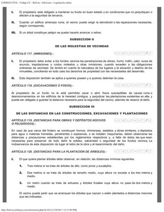 CODIGO CIVIL - Código CC - Bolivia - InfoLeyes - Legislación online
http://bolivia.infoleyes.com/shownorm.php?id=821[12/28/2011 12:31:09 PM]
I. El propietario está obligado a mantener su fundo en buen estado y en condiciones que no perjudiquen o
afecten a la seguridad de terceros.
II. Cuando un edificio amenaza ruina, el vecino puede exigir la demolición o las reparaciones necesarias,
según corresponda.
III. Si un árbol constituye peligro se puede hacerlo arrancar o retirar.
SUBSECCION II
DE LAS MOLESTIAS DE VECINDAD
ARTÍCULO 117. (INMISIONES).-
I. El propietario debe evitar a los fundos vecinos las penetraciones de olores, humo, hollín, calor, luces de
anuncio, trepidaciones o ruidos molestos u otras inmisiones, cuando exceden a las obligaciones
ordinarias de vecindad. Se tendrá en cuenta la naturaleza de los lugares y la situación y destino de los
inmuebles, conciliando en todo caso los derechos de propiedad con las necesidades del desarrollo.
II. Esta disposición también se aplica a quienes poseen y a quienes detentan la cosa.
ARTÍCULO 118. (EXCAVACIONES O FOSOS).-
Al propietario de un fundo no le está permitido cavar o abrir fosos susceptibles de causar ruina o
desmoronamientos en los edificios de la heredad contigua, y perjudicar las plantaciones existentes en ella, y
puede ser obligado a guardar la distancia necesaria para la seguridad del vecino, además de resarcir el daño.
SUBSECCION III
DE LAS DISTANCIAS EN LAS CONSTRUCCIONES, EXCAVACIONES Y PLANTACIONES
ARTÍCULO 119. (DISTANCIAS PARA OBRAS Y DEPÓSITOS NOCIVOS
O PELIGROSOS).-
En caso de que cerca del lindero se construyan hornos, chimeneas, establos y obras similares, o depósitos
para agua o materias húmedas, penetrantes o explosivas, o se instalen maquinarias, deben observarse las
distancias y precauciones establecidas por los reglamentos respectivos y, a falta de éstos, las que sean
necesarias para preservar de todo daño la solidez, salubridad o seguridad de los fundos vecinos. La
inobservancia de esta disposición da lugar al retiro de la obra y al resarcimiento del daño.
ARTÍCULO 120. (DISTANCIAS PARA LA PLANTACIÓN DE ÁRBOLES).-
I. El que quiera plantar árboles debe observar, en relación, las distancias mínimas siguientes:
1. Tres metros si se trata de árboles de alto, como pinos y eucaliptos.
2. Dos metros si se trata de árboles de tamaño medio, cuya altura no exceda a los tres metros y
medio.
3. Un metro cuando se trata de arbustos y árboles frutales cuya altura no pase de dos metros y
medio.
El vecino puede pedir que se arranquen los árboles que nazcan o estén plantados a distancias menores
que las indicadas.
 