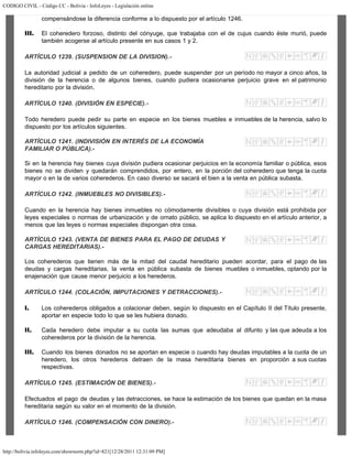 CODIGO CIVIL - Código CC - Bolivia - InfoLeyes - Legislación online
http://bolivia.infoleyes.com/shownorm.php?id=821[12/28/2011 12:31:09 PM]
compensándose la diferencia conforme a lo dispuesto por el artículo 1246.
III. El coheredero forzoso, distinto del cónyuge, que trabajaba con el de cujus cuando éste murió, puede
también acogerse al artículo presente en sus casos 1 y 2.
ARTÍCULO 1239. (SUSPENSION DE LA DIVISION).-
La autoridad judicial a pedido de un coheredero, puede suspender por un período no mayor a cinco años, la
división de la herencia o de algunos bienes, cuando pudiera ocasionarse perjuicio grave en el patrimonio
hereditario por la división.
ARTÍCULO 1240. (DIVISIÓN EN ESPECIE).-
Todo heredero puede pedir su parte en especie en los bienes muebles e inmuebles de la herencia, salvo lo
dispuesto por los artículos siguientes.
ARTÍCULO 1241. (INDIVISIÓN EN INTERÉS DE LA ECONOMÍA
FAMILIAR O PÚBLICA).-
Si en la herencia hay bienes cuya división pudiera ocasionar perjuicios en la economía familiar o pública, esos
bienes no se dividen y quedarán comprendidos, por entero, en la porción del coheredero que tenga la cuota
mayor o en la de varios coherederos. En caso diverso se sacará el bien a la venta en pública subasta.
ARTÍCULO 1242. (INMUEBLES NO DIVISIBLES).-
Cuando en la herencia hay bienes inmuebles no cómodamente divisibles o cuya división está prohibida por
leyes especiales o normas de urbanización y de ornato público, se aplica lo dispuesto en el artículo anterior, a
menos que las leyes o normas especiales dispongan otra cosa.
ARTÍCULO 1243. (VENTA DE BIENES PARA EL PAGO DE DEUDAS Y
CARGAS HEREDITARIAS).-
Los coherederos que tienen más de la mitad del caudal hereditario pueden acordar, para el pago de las
deudas y cargas hereditarias, la venta en pública subasta de bienes muebles o inmuebles, optando por la
enajenación que cause menor perjuicio a los herederos.
ARTÍCULO 1244. (COLACIÓN, IMPUTACIONES Y DETRACCIONES).-
I. Los coherederos obligados a colacionar deben, según lo dispuesto en el Capítulo II del Título presente,
aportar en especie todo lo que se les hubiera donado.
II. Cada heredero debe imputar a su cuota las sumas que adeudaba al difunto y las que adeuda a los
coherederos por la división de la herencia.
III. Cuando los bienes donados no se aportan en especie o cuando hay deudas imputables a la cuota de un
heredero, los otros herederos detraen de la masa hereditaria bienes en proporción a sus cuotas
respectivas.
ARTÍCULO 1245. (ESTIMACIÓN DE BIENES).-
Efectuados el pago de deudas y las detracciones, se hace la estimación de los bienes que quedan en la masa
hereditaria según su valor en el momento de la división.
ARTÍCULO 1246. (COMPENSACIÓN CON DINERO).-
 